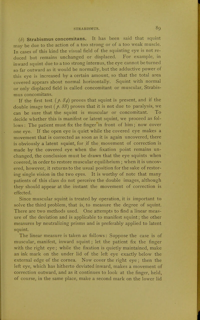 {b) Strabismus concomitans. Tt has been said that squint may be due to the action of a too strong or of a too weak muscle. In cases of this kind the visual field of the squinting eye is not re- duced but remains unchanged or displaced. For example, in inward squint due to a too strong internus, the eye cannot be turned so far outward as it would be normally, but the adductive power of this eye is increased by a certain amount, so that the total area covered appears about normal horizontally. Squint with normal or only displaced field is called concomitant or muscular, Strabis- mus concomitans. If the first test {p. 84) proves that squint is present, and if the double image test {p. 88) proves that it is not due to paralysis, we can be sure that the squint is muscular or concomitant. To decide whether this is manifest or latent squint, we proceed as fol- lows : The patient must fix the finger'in front of him; now cover one eye. If the open eye is quiet while the covered eye makes a movement that is corrected as soon as it is again uncovered, there is obviously a latent squint, for if the movement of correction is made by the covered eye when the fixation point remains un- changed, the conclusion must be drawn that the eye squints when covered, in order to restore muscular equilibrium ; when it is uncov- ered, however, it returns to the usual position for the sake of restor- ing single vision in the two eyes. It is worthy of note that many patients of this class do not perceive the double images, although they should appear at the instant the movement of correction is effected. Since muscular squint is treated by operation, it is important to solve the third problem, that is, to measure the degree of squint. There are two methods used. One attempts to find a linear meas- ure of the deviation and is applicable to manifest squint; the other measures by neutralizing prisms and is preferably applied to latent squint. The linear measure is taken as follows: Suppose the case is of muscular, manifest, inward squint; let the patient fix the finger with the right eye; while the fixation is quietly maintained, make an ink mark on the under lid of the left eye exactly below the external edge of the cornea. Now cover the right eye ; then the left eye, which has hitherto deviated inward, makes a movement of correction outward, and as it continues to look at the finger, held, of course, in the same place, make a second mark on the lower lid