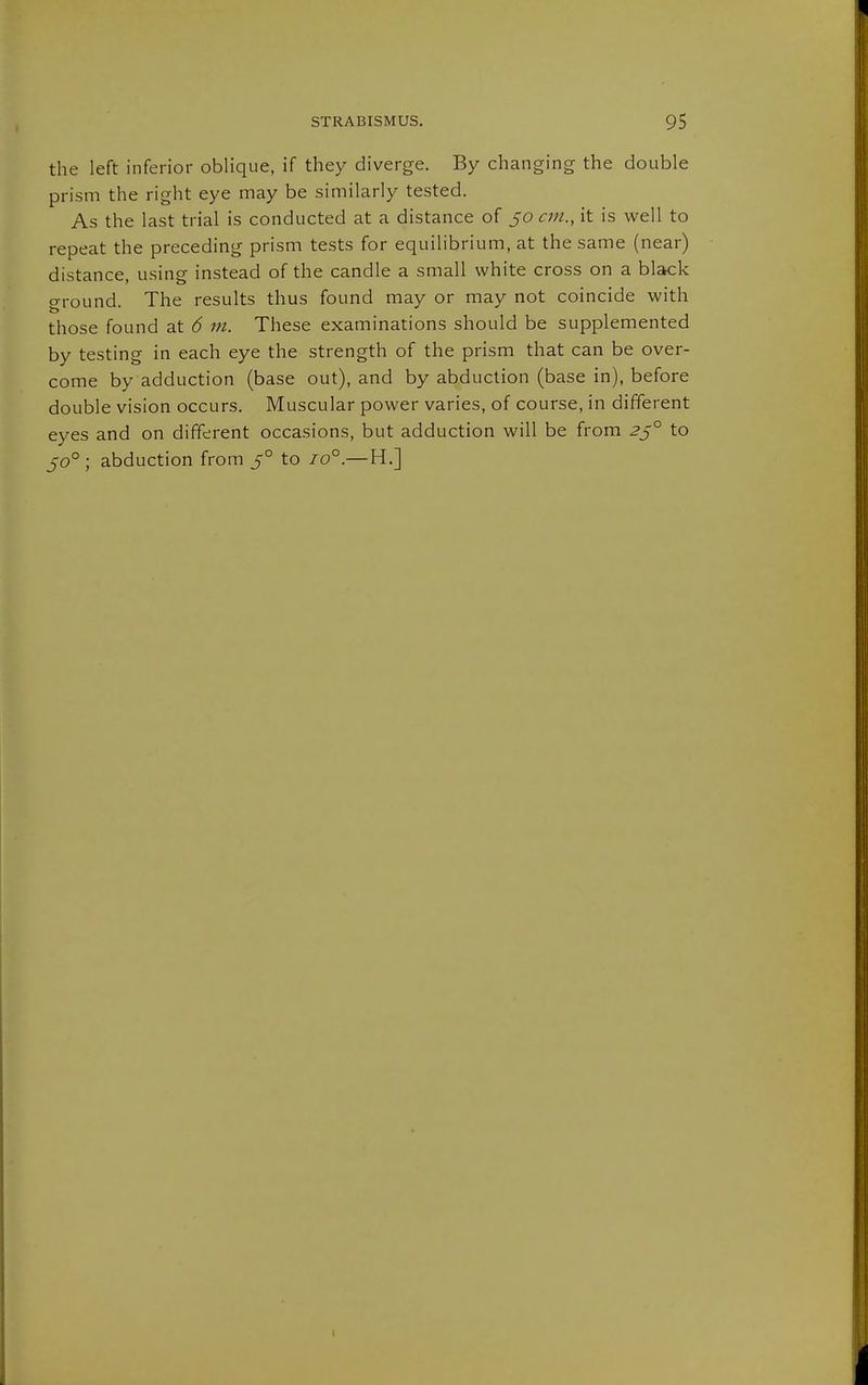 the left inferior oblique, if they diverge. By changing the double prism the right eye may be similarly tested. As the last trial is conducted at a distance of 50 cm., it is well to repeat the preceding prism tests for equilibrium, at the same (near) distance, using instead of the candle a small white cross on a black o-round. The results thus found may or may not coincide with those found at 6 m. These examinations should be supplemented by testing in each eye the strength of the prism that can be over- come by adduction (base out), and by abduction (base in), before double vision occurs. Muscular power varies, of course, in different eyes and on different occasions, but adduction will be from 2ß° to 50° ; abduction from 5° to 10°.—H.] I