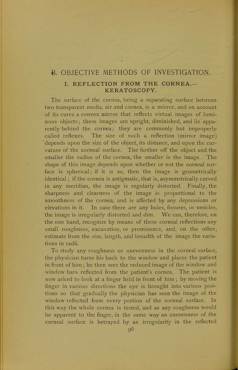 B. OBJECTIVE METHODS OF INVESTIGATION. I. REFLECTION FROM THE CORNEA.— KERATOSCOPY. The surface of the cornea, being a separating surface between two transparent media, air and cornea, is a mirror, and on account of its curve a convex mirror that reflects virtual images of lumi- nous objects; these images are upright, diminished, and lie appa- rently behind the cornea; they are commonly but improperly called reflexes. The size of such a reflection (mirror image) depends upon the size of the object, its distance, and upon the cur- vature of the corneal surface. The further off the object and the smaller the radius of the cornea, the smaller is the image. The shape of this image depends upon whether or not the corneal sur- face is spherical; if it is so, then the image is geometrically identical; if the cornea is astigmatic, that is, asymmetrically curved in any meridian, the image is regularly distorted. Finally, the sharpness and clearness of the image is proportional to the smoothness of the cornea, and is affected by any depressions or elevations in it. In case there are any holes, fissures, or vesicles, the image is irregularly distorted and dim. We can, therefore, on the one hand, recognize by means of these corneal reflections any small roughness, excavation, or prominence, and, on the other, estimate from the size, length, and breadth of the image the varia- tions in radii. To study any roughness or unevenness in the corneal surface, the physician turns his back to the window and places the patient in front of him; he then sees the reduced image of the window and window bars reflected from the patient's cornea. The patient is now asked to look at a finger held in front of him ; by moving the finger in various directions the eye is brought into various posi- tions so that gradually the physician has seen the image of the window reflected from every portion of the corneal surface. In this way the whole cornea is tested, and as any roughness would be apparent to the finger, in the same way an unevenness of the corneal surface is betrayed by an irregularity in the reflected