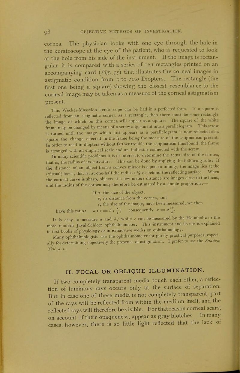 cornea. The physician looks with one eye through the hole in the keratoscope at the eye of the patient, who is requested to look at the hole from his side of the instrument. If the image is rectan- gular it is compared with a series of ten rectangles printed on an accompanying card {Fig. jj) that illustrates the corneal images in astiematic condition from o to lo.o Diopters. The rectangle (the first one being a square) showing the closest resemblance to the corneal image may be taken as a measure of the corneal astigmatism present. This Wecker-Masselon keratoscope can be had in a perfected form. If a square is reflected from an astigmatic cornea as a rectangle, then there must be some rectangle the image of which on this cornea will appear as a square. The square of the white frame may be changed by means of a screw adjustment into a parallelogram. This screw is turned until the image which first appears as a parallelogram is now reflected as a square, the change effected in the frame being the measure of the astigmatism present. In order to read in diopters without farther trouble the astigmatism thus found, the frame is arranged with an empirical scale and an indicator connected with the screw. In many scientific problems it is of interest to determine the actual size of the cornea, that is, the radius of its curvature. This can be done by applying the following rule : If the distance of an object from a convex mirror is equal to infinity, the image lies at the (virtual) focus, that is, at one-half the radius [yi r) behind the reflecting surface. When the corneal curve is sharp, objects at a few meters distance are images close to the focus, and the radius of the cornea may therefore be estimated by a simple proportion :— If a, the size of the object, b, its distance from the cornea, and c, the size of the image, have been measured, we then have this ratio : ß : f = <5 : { ; consequently r^2~. It is easy to measure a and b ; while c can be measured by the Helmholtz or the more modern Javal-Schiotz ophthalmometer. This instrument and its use is explained in text-books of physiology or in exhaustive works on ophthalmology. Many ophthalmologists use the ophthalmometer for purely practical purposes, especi- ally for determining objectively the presence of astigmatism. I prefer to use the Shadcnv Test, q.v. II. FOCAL OR OBLIQUE ILLUMINATION. If two completely transparent media touch each other, a reflec- tion of luminous rays occurs only at the surface of separation. But in case one of these media is not completely transparent, part of the rays will be reflected from within the medium itself, and the reflected rays will therefore be visible. For that reason corneal scars, on account of thfeir opaqueness, appear as gray blotches. In many cases, however, there is so little light reflected that the lack of