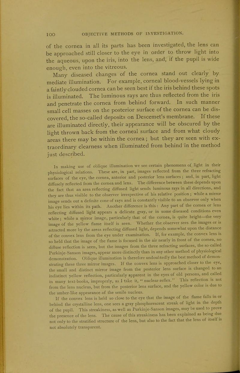 of the cornea in all Its parts has been investigated, the lens can be approached still closer to the eye in order to throw light into the aqueous, upon the iris, into the lens, and, if the pupil is wide enough, even into the vitreous. Many diseased changes of the cornea stand out clearly by mediate illumination. For example, corneal blood-vessels lying in a faintly clouded cornea can be seen best if the iris behind these spots is illuminated. The luminous rays are thus reflected from the iris and penetrate the cornea from behind forward. In such manner small cell masses on the posterior surface of the cornea can be dis- covered, the so-called deposits on Descemet's membrane. If these are illuminated directly, their appearance will be obscured by the light thrown back from the corneal surface and from what cloudy areas there may be within the cornea; but they are seen with ex- traordinary clearness when illuminated from behind in the method just described. In making use of oblique illumination we see certain phenomena of light in their physiological relations. These are, in part, images reflected from the three refracting surfaces of the eye, the cornea, anterior and posterior lens surfaces ; and, in part, light diffusely reflected from the cornea and lens. The difference between these depends upon the fact that an area reflecting diffused light sends luminous rays in all directions, and they are thus visible to the observer irrespective of his relative position ; while a mirror image sends out a definite cone of rays and is constantly visible to an observer only when his eye lies within its path. Another difference is this : Any part of the cornea or lens reflecting diffused light appears a delicate gray, or in some diseased conditions even white ; while a mirror image, particularly that of the cornea, is quite bright—the ver>' image of the yellow flame itself is seen. Whether the observer sees the images or is attracted more by the areas reflecting diffused light, depends somewhat upon the distance of the convex lens from the eye under examination. If, for example, the convex lens is so held that the image of the flame is focused in the air nearly in front of the cornea, no diffuse reflection is seen, but the images from the three refracting surfaces, the so-called Purkinje-Sanson images, appear more distinctly than in any other method of physiological demonstration. Oblique illumination is therefore undoubtedly the best method of demon- strating these three mirror images. If the convex lens is approached closer to the eye, the small and distinct mirror image from the posterior lens surface is changed to an indistinct yellow reflection, particularly apparent in the eyes of old persons, and called in many text-books, improperly, as I take it,  nuclear-reflex. This reflection is not from the lens nucleus, but from the posterior lens surface, and the yellow color is due to the amber-like appearance of the senile nucleus. If the convex lens is held so close to the eye that the image of the flame falls in or behind the crystalline lens, one sees a gray phosphorescent streak of light in the depth of the pupil. ' This streakiness, as well as Turkinje-Sanson images, may be used to prove the presence of the lens. The cause of this streakiness has been explained as being due not only to the stratified structure of the lens, but also to the fact that the lens of itself is not absolutely transparent.