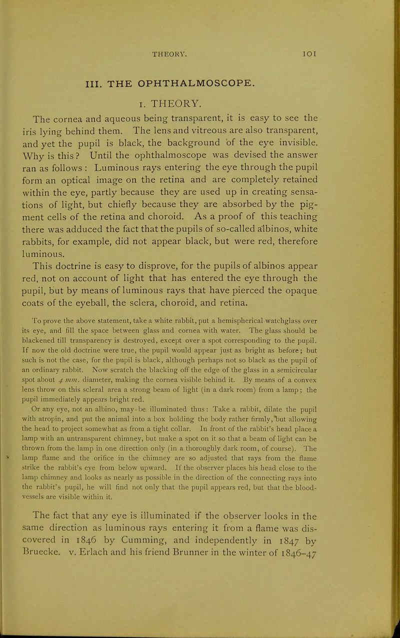 III. THE OPHTHALMOSCOPE. I. THEORY. The cornea and aqueous being transparent, it is easy to see the iris lying behind them. The lens and vitreous are also transparent, and yet the pupil is black, the background of the eye invisible. Why is this ? Until the ophthalmoscope was devised the answer ran as follows : Luminous rays entering the eye through the pupil form an optical image on the retina and are completely retained within the eye, partly because they are used up in creating sensa- tions of light, but chiefly because they are absorbed by the pig- ment cells of the retina and choroid. As a proof of this teaching there was adduced the fact that the pupils of so-called albinos, white rabbits, for example, did not appear black, but were red, therefore luminous. This doctrine is easy to disprove, for the pupils of albinos appear red, not on account of light that has entered the eye through the pupil, but by means of luminous rays that have pierced the opaque coats of the eyeball, the sclera, choroid, and retina. To prove the above statement, take a white rabbit, put a hemispherical watchglass over its eye, and fill the space between glass and cornea with water. The glass should be blackened till transparency is destroyed, except over a spot corresponding to the pupil. If now the old doctrine were true, the pupil would appear just as bright as before; but such is not the case, for the pupil is black, although perhaps not so black as the pupil of an ordinary rabbit. Now scratch the blacking off the edge of the glass in a semicircular spot about 4 mm. diameter, making the cornea visible behind it. By means of a convex lens throw on this scleral area a strong beam of light (in a dark room) from a lamp; the pupil immediately appears bright red. Or any eye, not an albino, may-be illuminated thus: Take a rabbit, dilate the pupil with atropin, and put the animal into a box holding the body rather firmly,*but allowing the head to project somewhat as from a tight collar. In front of the rabbit's head place a lamp with an untransparent chimney, but make a spot on it so that a beam of light can be thrown from the lamp in one direction only (in a thoroughly dark room, of course). The lamp flame and the orifice in the chimney are so adjusted that rays from the flame strike the rabbit's eye from below upward. If the observer places his head close to the lamp chimney and looks as nearly as possible in the direction of the connecting rays into the rabbit's pupil, he will find not only that the pupil appears red, but that the blood- ve.ssels are visible within it. The fact that any eye is illuminated if the observer looks in the same direction as luminous rays entering it from a flame was dis- covered in 1846 by Gumming, and independently in 1847 by Bruecke. v. Erlach and his friend Brunner in the winter of 1846-47
