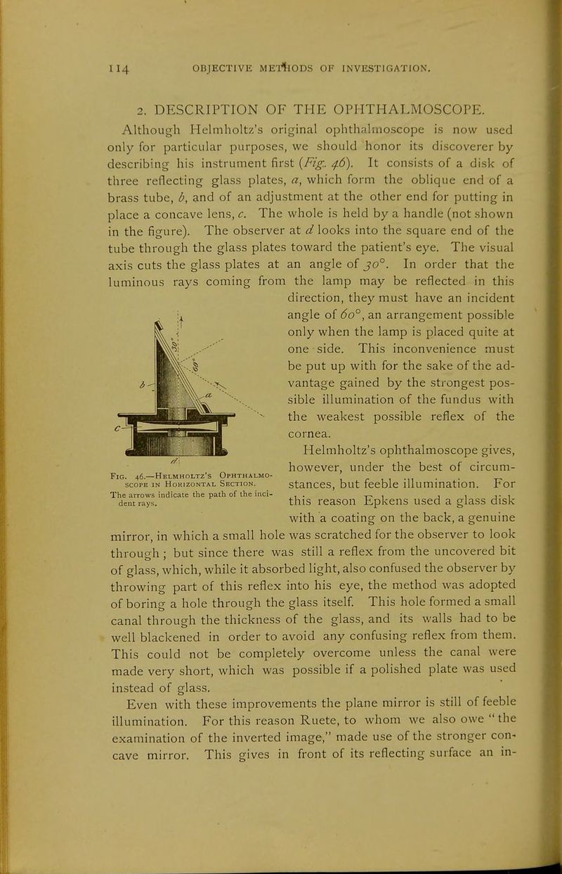 2. DESCRIPTION OF THE OPHTHALMOSCOPE. Although Helmholtz's original ophthalmoscope is now used only for particular purposes, we should honor its discoverer by describing his instrument first {Fig.. ^6). It consists of a disk of three reflecting glass plates, a, which form the oblique end of a brass tube, b, and of an adjustment at the other end for putting in place a concave lens, c. The whole is held by a handle (not shown in the figure). The observer at d looks into the square end of the tube through the glass plates toward the patient's eye. The visual axis cuts the glass plates at an angle of jo°. In order that the luminous rays coming from the lamp may be reflected in this direction, they must have an incident angle of 6o°, an arrangement possible only when the lamp is placed quite at one side. This inconvenience must be put up with for the sake of the ad- vantage gained by the strongest pos- sible illumination of the fundus with the weakest possible reflex of the cornea. Helmholtz's ophthalmoscope gives, however, under the best of circum- FiG. 46.—Helmholtz's Ophthalmo- r i i -n • • SCOPE IN Horizontal Section. StanCCS, but fccblc lUummatlOn. For The arrows indicate the path of ihe inci- , . t- i i i i- i dent rays. this rcason EpkcHS used a glass disk with a coating on the back, a genuine mirror, in which a small hole was scratched for the observer to look through : but since there was still a reflex from the uncovered bit of glass, which, while it absorbed light, also confused the observer by throwing part of this reflex into his eye, the method was adopted of boring a hole through the glass itself. This hole formed a small canal through the thickness of the glass, and its walls had to be well blackened in order to avoid any confusing reflex from them. This could not be completely overcome unless the canal were made very short, which was possible if a polished plate was used instead of glass. Even with these improvements the plane mirror is still of feeble illumination. For this reason Ruete, to whom we also owe the examination of the inverted image, made use of the stronger con- cave mirror. This gives in front of its reflecting surface an in-