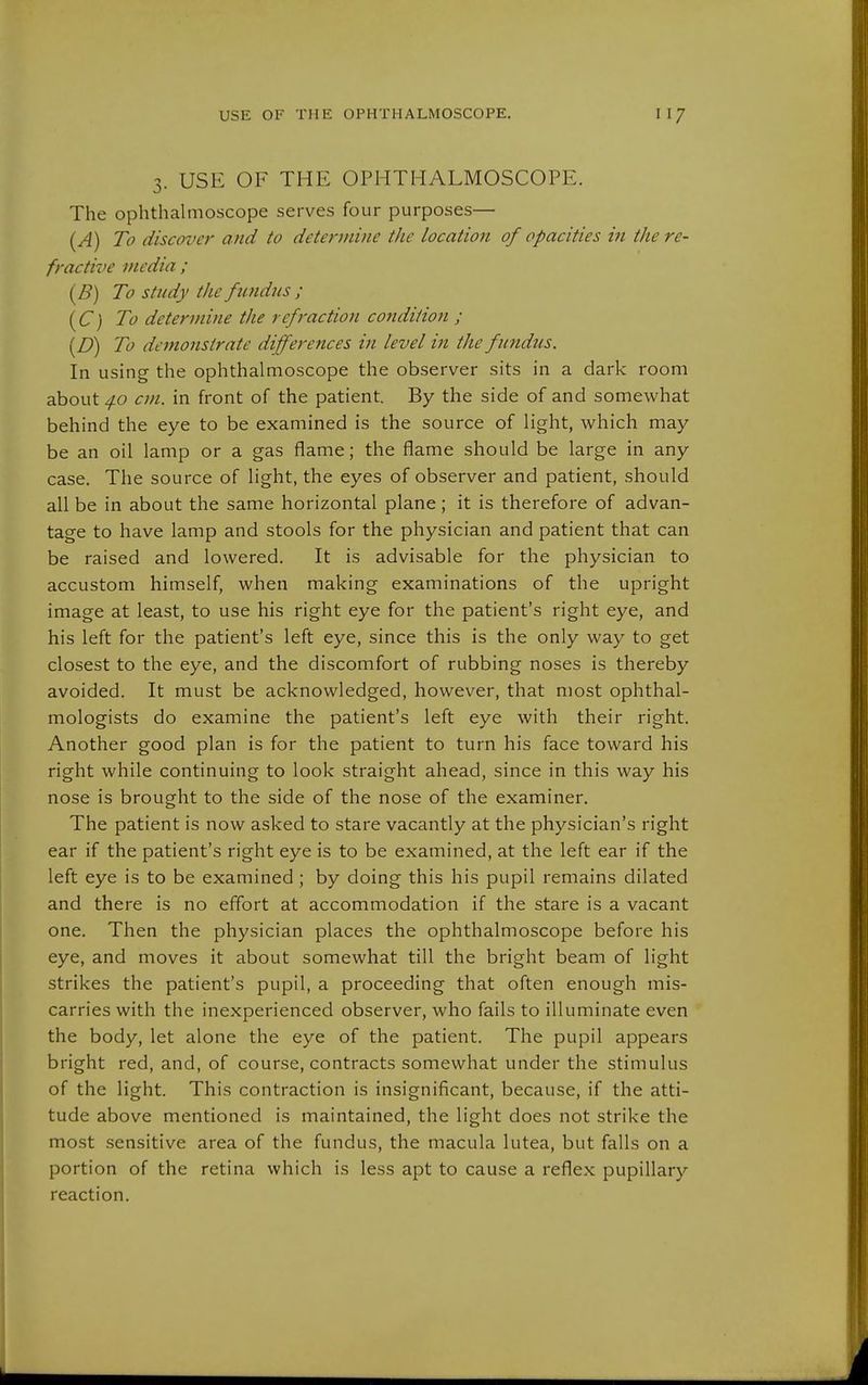 3. USE OF THE OPHTHALMOSCOPE. The ophthahnoscope serves four purposes— (A) To discover and to determine the location of opacities in the re- fractive media ; {B) To study the fimdus ; [C) To determine the refraction condition ; (D) To demonstrate differences in level in the fundus. In using the ophthalmoscope the observer sits in a dark room about /fo cm. in front of the patient. By the side of and somewhat behind the eye to be examined is the source of light, which may be an oil lamp or a gas flame; the flame should be large in any case. The source of light, the eyes of observer and patient, should all be in about the same horizontal plane; it is therefore of advan- tage to have lamp and stools for the physician and patient that can be raised and lowered. It is advisable for the physician to accustom himself, when making examinations of the upright image at least, to use his right eye for the patient's right eye, and his left for the patient's left eye, since this is the only way to get closest to the eye, and the discomfort of rubbing noses is thereby avoided. It must be acknowledged, however, that most ophthal- mologists do examine the patient's left eye with their right. Another good plan is for the patient to turn his face toward his right while continuing to look straight ahead, since in this way his nose is brought to the side of the nose of the examiner. The patient is now asked to stare vacantly at the physician's right ear if the patient's right eye is to be examined, at the left ear if the left eye is to be examined; by doing this his pupil remains dilated and there is no effort at accommodation if the stare is a vacant one. Then the physician places the ophthalmoscope before his eye, and moves it about somewhat till the bright beam of light strikes the patient's pupil, a proceeding that often enough mis- carries with the inexperienced observer, who fails to illuminate even the body, let alone the eye of the patient. The pupil appears bright red, and, of course, contracts somewhat under the stimulus of the light. This contraction is insignificant, because, if the atti- tude above mentioned is maintained, the light does not strike the most sensitive area of the fundus, the macula lutea, but falls on a portion of the retina which is less apt to cause a reflex pupillary reaction.