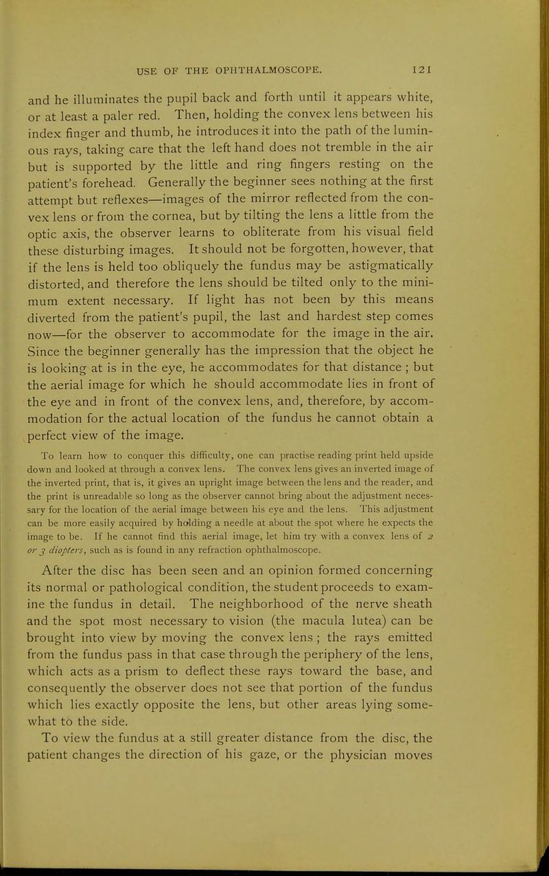 and he illuminates the pupil back and forth until it appears white, or at least a paler red. Then, holding the convex lens between his index finger and thumb, he introduces it into the path of the lumin- ous rays, taking care that the left hand does not tremble in the air but is supported by the little and ring fingers resting on the patient's forehead. Generally the beginner sees nothing at the first attempt but reflexes—images of the mirror reflected from the con- vex lens or from the cornea, but by tilting the lens a little from the optic axis, the observer learns to obliterate from his visual field these disturbing images. It should not be forgotten, however, that if the lens is held too obliquely the fundus may be astigmatically distorted, and therefore the lens should be tilted only to the mini- mum extent necessary. If light has not been by this means diverted from the patient's pupil, the last and hardest step comes now—for the observer to accommodate for the image in the air. Since the beginner generally has the impression that the object he is looking at is in the eye, he accommodates for that distance ; but the aerial image for which he should accommodate lies in front of the eye and in front of the convex lens, and, therefore, by accom- modation for the actual location of the fundus he cannot obtain a perfect view of the image. To learn how to conquer this difficulty, one can practise reading print held upside down and looked at through a convex lens. The convex lens gives an inverted image of the inverted print, that is, it gives an upright image between the lens and the reader, and the print is unreadable so long as the observer cannot bring about the adjustment neces- sary for the location of the aerial image between his eye and the lens. This adjustment can be more easily acquired by holding a needle at about the spot where he expects the image to be. If he cannot find this aerial image, let him try with a convex lens of 2 or J diopters, such as is found in any refraction ophthalmoscope. After the disc has been seen and an opinion formed concerning its normal or pathological condition, the student proceeds to exam- ine the fundus in detail. The neighborhood of the nerve sheath and the spot most necessary to vision (the macula lutea) can be brought into view by moving the convex lens ; the rays emitted from the fundus pass in that case through the periphery of the lens, which acts as a prism to deflect these rays toward the base, and consequently the observer does not see that portion of the fundus which lies exactly opposite the lens, but other areas lying some- what to the side. To view the fundus at a still greater distance from the disc, the patient changes the direction of his gaze, or the physician moves