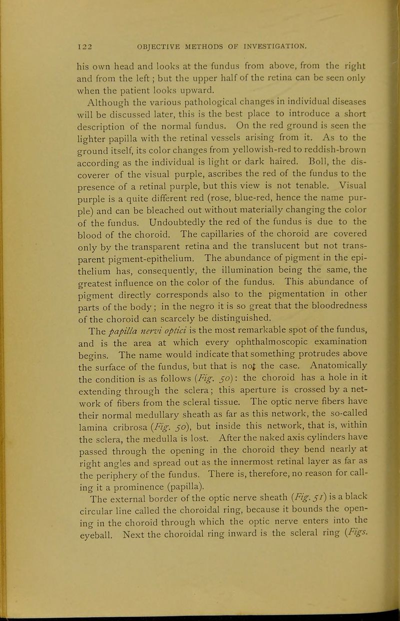 his own head and looks at the fundus from above, from the right and from the left; but the upper half of the retina can be seen only when the patient looks upward. Although the various pathological changes in individual diseases will be discussed later, this is the best place to introduce a short description of the normal fundus. On the red ground is seen the lighter papilla with the retinal vessels arising from it. As to the ground itself, its color changes from yellowish-red to reddish-brown according as the individual is light or dark haired. Boll, the dis- coverer of the visual purple, ascribes the red of the fundus to the presence of a retinal purple, but this view is not tenable. Visual purple is a quite different red (rose, blue-red, hence the name pur- ple) and can be bleached out without materially changing the color of the fundus. Undoubtedly the red of the fundus is due to the blood of the choroid. The capillaries of the choroid are covered only by the transparent retina and the translucent but not trans- parent pigment-epithelium. The abundance of pigment in the epi- thelium has, consequently, the illumination being the same, the greatest influence on the color of the fundus. This abundance of pigment directly corresponds also to the pigmentation in other parts of the body; in the negro it is so great that the bloodredness of the choroid can scarcely be distinguished. The papilla nervi optici is the most remarkable spot of the fundus, and is the area at which every ophthalmoscopic examination beo-ins. The name would indicate that something protrudes above the surface of the fundus, but that is no^ the case. Anatomically the condition is as follows [Fig. 50): the choroid has a hole in it extending through the sclera; this aperture is crossed by a net- work of fibers from the scleral tissue. The optic nerve fibers have their normal medullary sheath as far as this network, the so-called lamina cribrosa {Fig. 56), but inside this network, that is, within the sclera, the medulla is lost. After the naked axis cylinders have passed through the opening in the choroid they bend nearly at right angles and spread out as the innermost retinal layer as far as the periphery of the fundus. There is, therefore, no reason for call- ing it a prominence (papilla). The external border of the optic nerve sheath {Fig. 51) is a black circular line called the choroidal ring, because it bounds the open- ing in the choroid through which the optic nerve enters into the eyeball. Next the choroidal ring inward is the scleral ring {Figs.