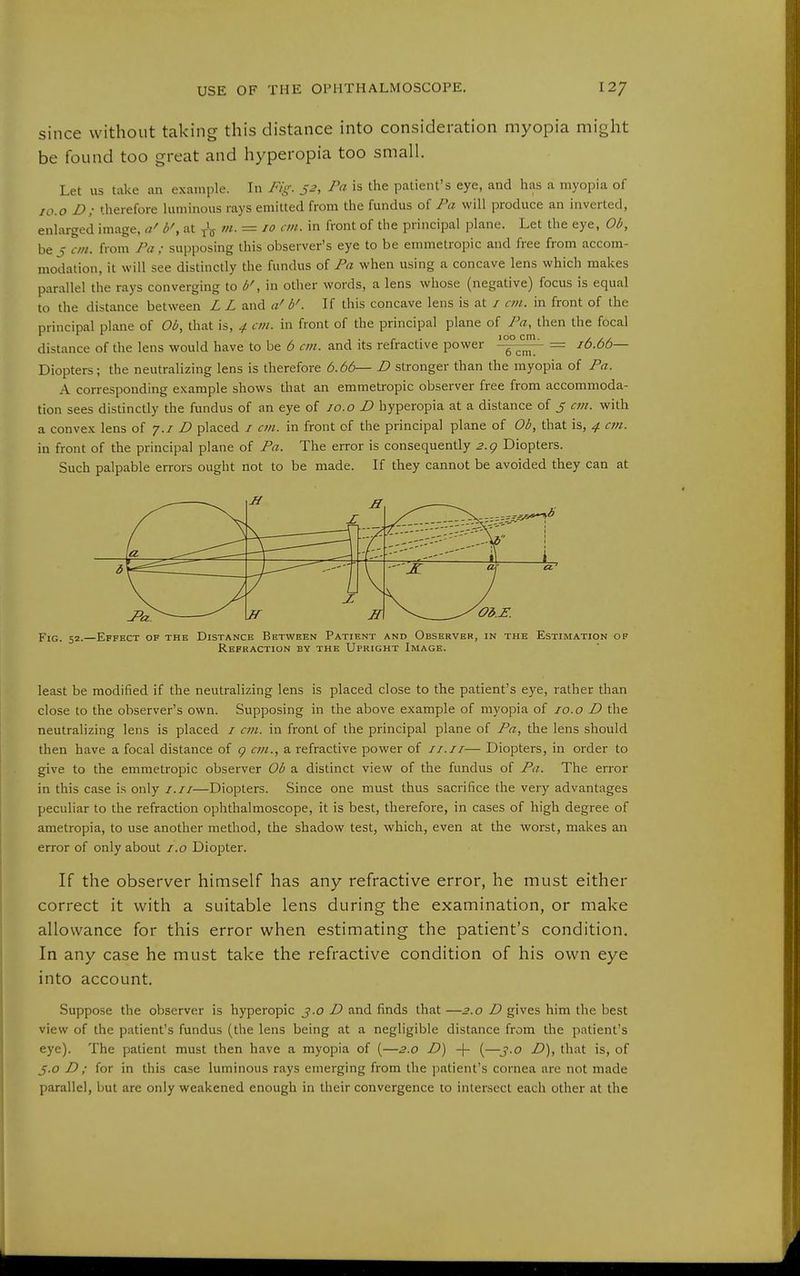since without taking this distance into consideration myopia might be found too great and hyperopia too small. Let us take an example. In Fig. 52, Pa is the patient's eye, and lias a myopia of lo.o D; therefore luminous rays emitted from the fundus of Pa will produce an inverted, enlarged image, a' b', at ///. = 10 an. in front of the principal plane. Let the eye, Ob, be J on. from J\i; supposing this observer's eye to be emmetropic and free from accom- modation, it will see distinctly the fundus of Fa when using a concave lens which makes parallel the rays converging to b', in other words, a lens whose (negative) focus is equal to the distance between L L and a' b'. If this concave lens is at / cm. in front of the principal plane of Ob, that is, 4 cm. in front of the principal plane of Fa, then the focal , , I •, r ^- 100 cm. , distance of the lens would have to be b cm. and its refractive power ^ = ib.bb— Diopters; the neutralizing lens is therefore b.bb— D stronger than the myopia of Fa. A corresponding example shows that an emmetropic observer free from accommoda- tion sees distinctly the fundus of an eye of lo.o D hyperopia at a distance of 5 with a convex lens of j.i D placed / cm. in front of the principal plane of Ob, that is, 4 cm. in front of the principal plane of Fa. The error is consequently 2.g Diopters. Such palpable errors ought not to be made. If they cannot be avoided they can at X \a. 'IS—1 t \ 3^=^ Of a' If z JI ^Od.i:. F:g. 52.—Effect of the Distance Between Patient and Observer, in the Estimation of Refraction by the Upright Image. least be modified if the neutralizing lens is placed close to the patient's eye, rather than close to the observer's own. Supposing in the above example of myopia of 10.o D the neutralizing lens is placed / cm. in front of the principal plane of Fa, the lens should then have a focal distance of g cm., a refractive power of 11.11— Diopters, in order to give to the emmetropic observer Ob a distinct view of the fundus of Fa. The error in this case is only /.//—Diopters. Since one must thus sacrifice the very advantages peculiar to the refraction ophthalmoscope, it is best, therefore, in cases of high degree of ametropia, to use another method, the shadow test, which, even at the worst, makes an error of only about i.o Diopter. If the observer himself has any refractive error, he must either correct it with a suitable lens during the examination, or make allowance for this error when estimating the patient's condition. In any case he must take the refractive condition of his own eye into account. Suppose the observer is hyperopic j.o D and finds that—2.0 D gives him the best view of the patient's fundus (the lens being at a negligible distance from the patient's eye). The patient must then have a myopia of (—2.0 D) + (—j.o Z>), that is, of 5.0 D ; for in this case luminous rays emerging from the patient's cornea are not made parallel, but are only weakened enough in their convergence to intersect each other at the
