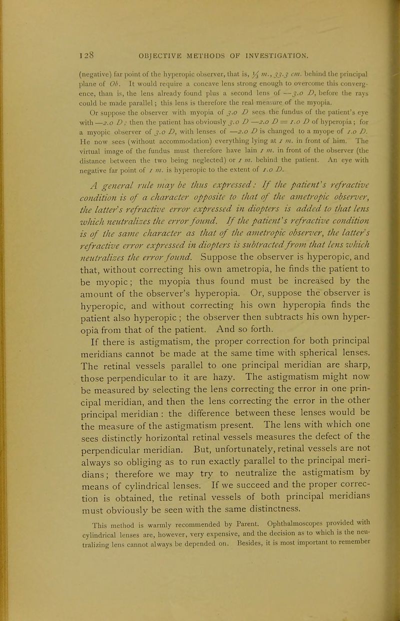 (negative) far point of the hyperopic observer, that is, »i-, 33-3 ei- Ijehind the principal plane of Ob. It would require a concave lens strong enough to overcome this converg- ence, than is, the lens already found plus a second lens of —3.0 D, before the rays could be made parallel; this lens is therefore the real mea;.ure of the myopia. Or suppose the observer with myopia of j.o D sees the fundus of the patient's eye with —3.0 D : then the patient has obviously 3.0 D —2.0 D = i.0 D o{ hyperopia; for a myopic observer of j.o D, with lenses of —2.0 D is changed to a myope of i.o D. He now sees (without accommodation) everything lying at / m. in front of him. The virtual image of the fundus must therefore have lain i m. in front of the observer (the distance between the two being neglected) or j m. behind the patient. An eye with negative far point of / vt. is hyperopic to the extent of i.o D. A general rule may be thus expressed: If the patient's refractive condition is of a character opposite to that of the anietropic observer, the latter's refractive error expressed in diopters is added to that lens zvhich neutralizes the error found. If the patient's refractive conditio?i is of the same character as that of the ametropic observer, the latter s refractive error expressed in diopters is subtracted from that lens which neutralizes the error found. Suppose the observer is hyperopic, and that, without correcting his own ametropia, he finds the patient to be myopic; the myopia thus found must be increased by the amount of the observer's hyperopia. Or, suppose the observer is hyperopic, and without correcting his own hyperopia finds the patient also hyperopic ; the observer then subtracts his own hyper- opia from that of the patient. And so forth. If there is astigmatism, the proper correction for both principal meridians cannot be made at the same time with spherical lenses. The retinal vessels parallel to one principal meridian are sharp, those perpendicular to it are hazy. The astigmatism might now be measured by selecting the lens correcting the error in one prin- cipal meridian, and then the lens correcting the error in the other principal meridian : the difference between these lenses would be the measure of the astigmatism present. The lens with which one sees distinctly horizontal retinal vessels measures the defect of the perpendicular meridian. But, unfortunately, retinal vessels are not always so obliging as to run exactly parallel to the principal meri- dians; therefore we may try to neutralize the astigmatism by means of cylindrical lenses. If we succeed and the proper correc- tion is obtained, the retinal vessels of both principal meridians must obviously be seen with the same distinctness. This method is warmly recommended by Parent. Ophthalmoscopes provided with cylindrical lenses are, however, very expensive, and the decision as to which is the neu- tralizing lens cannot always be depended on. Besides, it is most important to remember