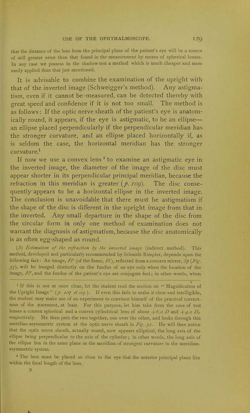 that the distance of the lens from the principal plane of the patient's eye will l)e a source of still greater error than that found in the measurement by means of spherical lenses. In any case we possess in the shadow-test a method which is much cheaper and more easily applied than that just mentioned. It is advisable to combine the examination of the upright with that of the inverted image (Schweigger's method). Any astigma- tism, even if it cannot be measured, can be detected thereby with great speed and confidence if it is not too small. The method is as follows: If the optic nerve sheath of the patient's eye is anatom- ically round, it appears, if the eye is astigmatic, to be an ellipse— an ellipse placed perpendicularly if the perpendicular meridian has the stronger curvature, and an ellipse placed horizontally if, as is seldom the case, the horizontal meridian has the stronger curvature.^ If now we use a convex lens ' to examine an astigmatic eye in the inverted image, the diameter of the image of the disc must appear shorter in its perpendicular principal meridian, because the refraction in this meridian is greater lop). The disc conse- quently appears to be a horizontal ellipse in the inverted image. The conclusion is unavoidable that there must be astigmatism if the shape of the disc is different in the upright image from that in the inverted. Any small departure in the shape of the disc from the circular form in only one method of examination does not warrant the diagnosis of astigmatism, because the disc anatomically is as often egg-shaped as round. {ß) Estimation of the refraction by the inverted image (indirect method). This method, developed and particularly recommended by Schmidt-Rimpler, depends upon the following fact: An image, Fl' (of the flame, Fl), reflected from a concave mirror, Sp [Fig. jj), will be imaged distinctly on the fundus of an eye only when the location of the image, Fl',and the fundus of t-he patient's eye are conjugate foci; in other words, when ^ If this is not at once clear, let the student read the section on Magnification of the Upright Image (/. /07 et seq.). If even this fails to make it clear and intelligible, the student may make use of an experiment to convince himself of the practical correct- ness of the statement, at least. For this purpose, let him take from the case of test lenses a convex spherical and a convex cylindrical lens of about -\-6.o D and -\-4.0 Dc respectively. He then puts the two together, one over the other, and looks through this meridian-asymmetric system at the optic nerve sheath in Fig. ji. He will then notice that the optic nerve sheath, actually round, now appears elliptical, the long axis of the ellipse being perpendicular to the axis of the cylinder; in other words, the long axis of the ellipse lies in the same plane as the meridian of strongest curvature in the meridian- asymmetric system. 2 The lens must be placed so close to the eye that the anterior principal plane lies within the focal length of the lens. 9
