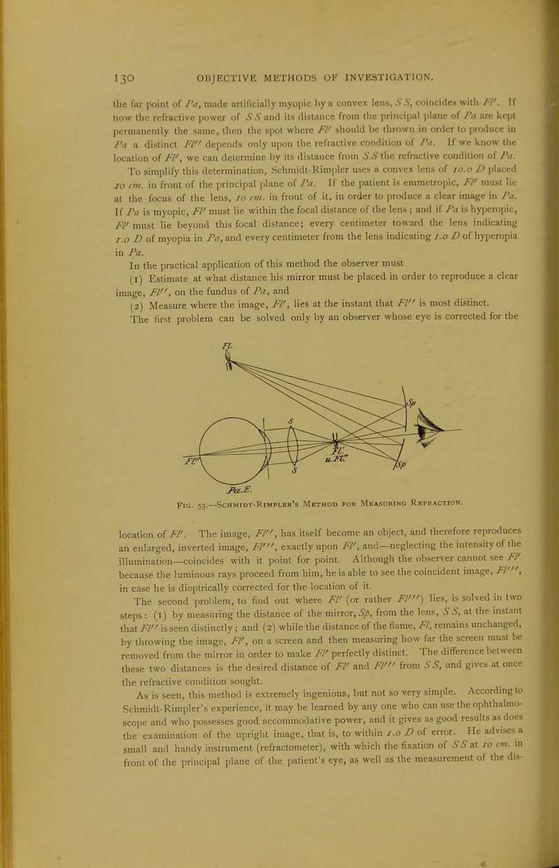 the far point of Pa, made artificially myopic by a convex lens, SS, coincides with Fl'. If now the refractive power of ^'.S' and its distance from the principal plane of Pa are kept permanently the same, then the spot where Fl' should be thrown in order to produce in Pa a distinct Fl depends only upon the refractive condition of Pa. If we know the location of Fl', we can determine by its distance from SS the refractive condition of Pa. To simplify this determination, Schmidt-Rimpler uses a convex lens of 10.o D placed JO an. in front of the principal plane of Pa. If the patient is emmetropic, Fl' must lie at the focus of the lens, 10 cm. in front of it, in order to produce a clear image in Pa. If Pa is myopic, Fl' must lie within the focal distance of the lens ; and if Pa is hyperopic, FV must lie beyond this focal distance; every centimeter toward the lens indicating i.o D of myopia in Pa, and every centimeter from the lens indicating /.o of hyperopia in Pa. In the practical application of this method the observer must (1) Estimate at what distance his mirror must be placed in order to reproduce a clear image, Fl, on the fundus of Pa, and (2) Measure where the image, Fl', lies at the instant that Fl is most distinct. The first problem can be solved only by an observer whose eye is corrected for the Fro. 53.—Schmidt-Rimplkr's Method for Measuring Refraction. location of Fl'. The image, Fl, has itself become an object, and therefore reproduces an enlarged, inverted image, Fl', exactly upon Fl', and—neglecting the intensity of the illumination—coincides with it point for point. Although the observer cannot see Fl' because the luminous rays proceed from him, he is able to see the coincident image, Fl', in case he is dioptrically corrected for the location of it. The second problem, to find out where Fl' (or rather Fl') lies, is solved in two steps: (i) by measuring the distance of the mirror, Sp, from the lens, S S, at the instant that Fl is seen distinctly ; and (2) while the distance of the flame, Fl, remains unchanged, by throwing the image, Fl', on a screen and then measuring how far the screen must be removed from the mirror in order to make Fl' perfectly distinct. The difference Ijetween these two di-stances is the desired distance of Fl' and Fl' from S S, and gives at once the refractive condition sought. As is seen, this method is extremely ingenious, but not so very simple. According to Schmidt-Rimpler's experience, it may be learned by any one who can use the ophthalmo- scope and who possesses good accommodative power, and it gives as good results as does the examination of the upright image, that is, to within i.o D of error. He advises a small and handy instrument (refractometer), with which the fixation of 5 J at 10 cm. m front of the principal plane of the patient's eye, as well as the measurement of the dis-