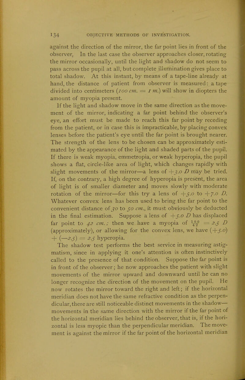 against the direction of the mirror, the far point lies in front of the observer. In the last case the observer approaches closer, rotating the mirror occasionally, until the light and shadow do not seem to pass across the pupil at all, but complete illumination gives place to total shadow. At this instant, by means of a tape-line already at hand, the distance of patient from observer is measured: a tape divided into centimeters {loo cm. = i m.) will show in diopters the amount of myopia present. If the lisht and shadow move in the same direction as the move- ment of the mirror, indicating a far point behind the observer's eye, an effort must be made to reach this far point by receding from the patient, or in case this is impracticable, by placing convex lenses before the patient's eye until the far point is brought nearer. The strength of the lens to be chosen can be approximately esti- mated by the appearance of the light and shaded parts of the pupil. If there is weak myopia, emmetropia, or weak hyperopia, the pupil shows a flat, circle-like area of light, which changes rapidly with slight movements of the mirror—a lens of -\-j.o D may be tried. If, on the contrary, a high degree of hyperopia is present, the area of light is of smaller diameter and moves slowly with moderate rotation of the mirror—for this try a lens of +5.0 to -f 7.0 D. Whatever convex lens has been used to bring the far point to the convenient distance of jo to 50 an., it must obviously be deducted in the final estimation. Suppose a lens of D has displaced far point to 4.2 cm.; then we have a myopia of ^^'y^ = 2.^ D (approximately), or allowing for the convex lens, we have (-I-5.0) -f {—2.5) = 2.S hyperopia. The shadow test performs the best service in measuring astig- matism, since in applying it one's attention is often instinctively called to the presence of that condition. Suppose the far point is in front of the observer; he now approaches the patient with slight movements of the mirror upward and downward until he can no longer recognize the direction of the movement on the pupil. He now rotates the mirror toward the right and left; if the horizontal meridian does not have the same refractive condition as the perpen- dicular, there are still noticeable distinct movements in the shadow— movements in the same direction with the mirror if the far point of the horizontal meridian lies behind the observer, that is, if the hori- zontal is less myopic than the perpendicular meridian. The move- ment is against the mirror if the far point of the horizontal meridian