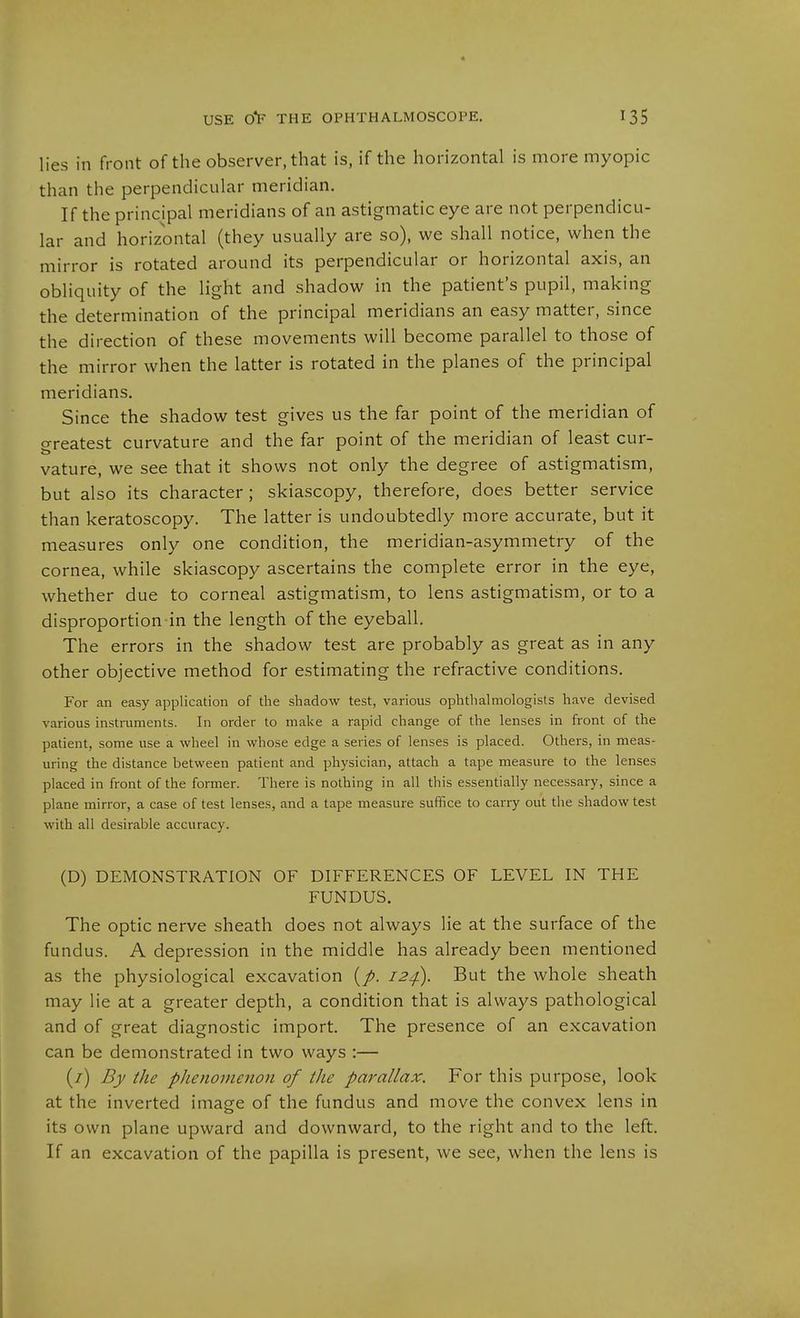 lies in front of the observer, that is, if the horizontal is more myopic than the perpendicular meridian. If the principal meridians of an astigmatic eye are not perpendicu- lar and horizontal (they usually are so), we shall notice, when the mirror is rotated around its perpendicular or horizontal axis, an obliquity of the light and shadow in the patient's pupil, making the determination of the principal meridians an easy matter, since the direction of these movements will become parallel to those of the mirror when the latter is rotated in the planes of the principal meridians. Since the shadow test gives us the far point of the meridian of o-reatest curvature and the far point of the meridian of least cur- vature, we see that it shows not only the degree of astigmatism, but also its character; skiascopy, therefore, does better service than keratoscopy. The latter is undoubtedly more accurate, but it measures only one condition, the meridian-asymmetry of the cornea, while skiascopy ascertains the complete error in the eye, whether due to corneal astigmatism, to lens astigmatism, or to a disproportion-in the length of the eyeball. The errors in the shadow test are probably as great as in any other objective method for estimating the refractive conditions. For an easy application of the shadow test, various ophthalmologists have devised various instruments. In order to make a rapid change of the lenses in front of the patient, some use a wheel in whose edge a series of lenses is placed. Others, in meas- uring the distance between patient and physician, attach a tape measure to the lenses placed in front of the former. There is nothing in all this essentially necessary, since a plane mirror, a case of test lenses, and a tape measure suffice to carry out the shadow test with all desirable accuracy. (D) DEMONSTRATION OF DIFFERENCES OF LEVEL IN THE FUNDUS. The optic nerve sheath does not always lie at the surface of the fundus. A depression in the middle has already been mentioned as the physiological excavation 12^. But the whole sheath may lie at a greater depth, a condition that is always pathological and of great diagnostic import. The presence of an excavation can be demonstrated in two ways :— (7) By the phenomenon of the parallax. For this purpose, look at the inverted image of the fundus and move the convex lens in its own plane upward and downward, to the right and to the left. If an excavation of the papilla is present, we see, when the lens is