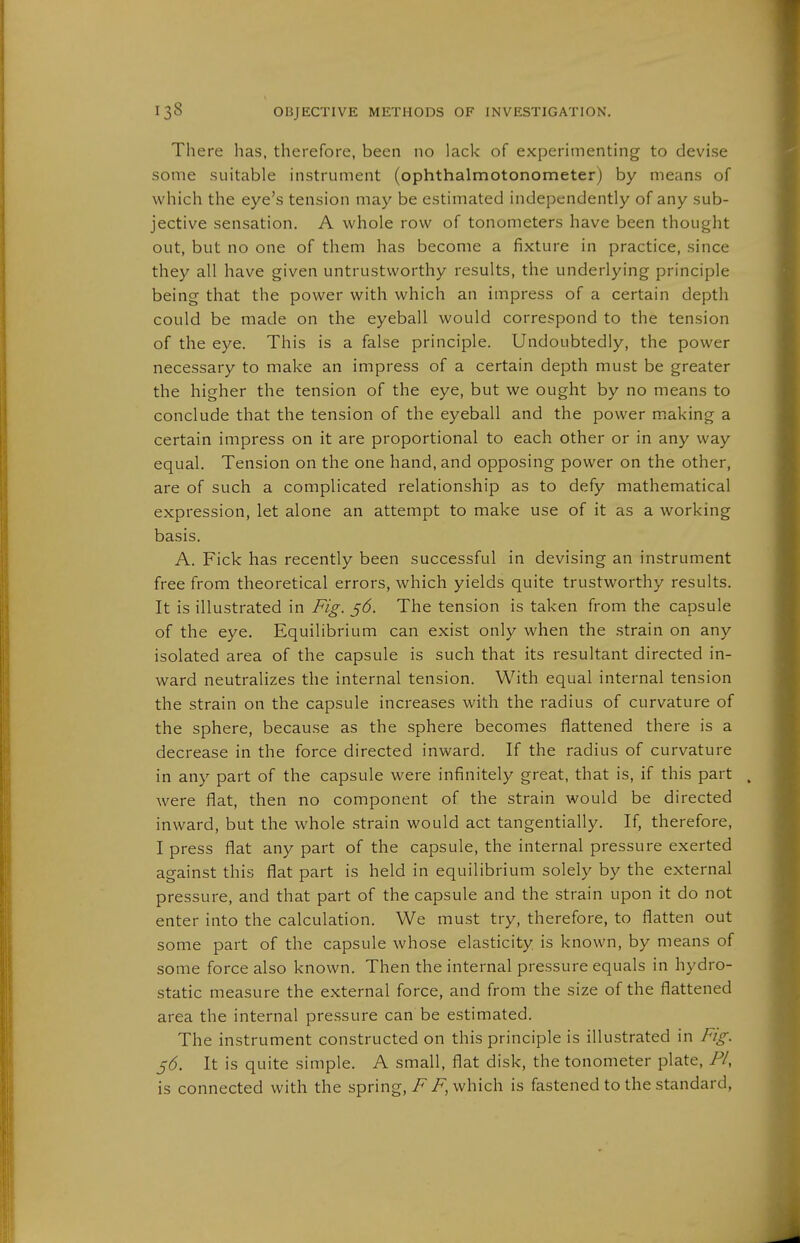 There has, therefore, been no lack of experimenting to devise some suitable instrument (ophthalmotonometer) by means of which the eye's tension may be estimated independently of any sub- jective sensation. A whole row of tonometers have been thought out, but no one of them has become a fixture in practice, since they all have given untrustworthy results, the underlying principle being that the power with which an impress of a certain depth could be made on the eyeball would correspond to the tension of the eye. This is a false principle. Undoubtedly, the power necessary to make an impress of a certain depth must be greater the higher the tension of the eye, but we ought by no means to conclude that the tension of the eyeball and the power making a certain impress on it are proportional to each other or in any way equal. Tension on the one hand, and opposing power on the other, are of such a complicated relationship as to defy mathematical expression, let alone an attempt to make use of it as a working basis. A. Fick has recently been successful in devising an instrument free from theoretical errors, which yields quite trustworthy results. It is illustrated in Fig. ^6. The tension is taken from the capsule of the eye. Equilibrium can exist only when the strain on any isolated area of the capsule is such that its resultant directed in- ward neutralizes the internal tension. With equal internal tension the strain on the capsule increases with the radius of curvature of the sphere, because as the sphere becomes flattened there is a decrease in the force directed inward. If the radius of curvature in any part of the capsule were infinitely great, that is, if this part were flat, then no component of the strain would be directed inward, but the whole .strain would act tangentially. If, therefore, I press flat any part of the capsule, the internal pressure exerted against this flat part is held in equilibrium solely by the external pressure, and that part of the capsule and the strain upon it do not enter into the calculation. We must try, therefore, to flatten out some part of the capsule whose elasticity is known, by means of some force also known. Then the internal pressure equals in hydro- static measure the external force, and from the size of the flattened area the internal pressure can be estimated. The instrument constructed on this principle is illustrated in Fig. 5(5. It is quite simple. A small, flat disk, the tonometer plate, PI, is connected with the spring, i^iP, which is fastened to the standard.