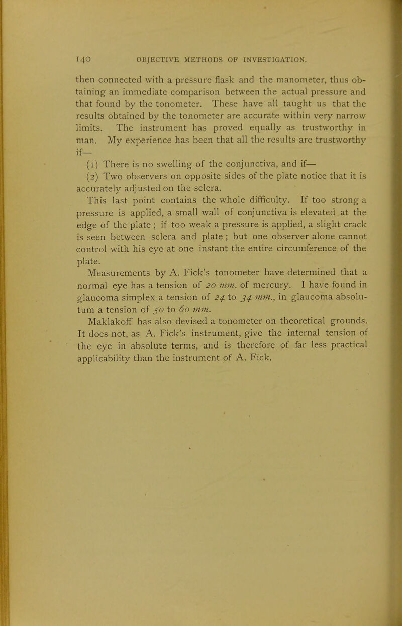 then connected with a pressure flask and the manometer, thus ob- taining an immediate comparison between the actual pressure and that found by the tonometer. These have all taught us that the results obtained by the tonometer are accurate within very narrow limits. The instrument has proved equally as trustworthy in man. My experience has been that all the results are trustworthy if— (1) There is no swelling of the conjunctiva, and if— (2) Two observers on opposite sides of the plate notice that it is accurately adjusted on the sclera. This last point contains the whole difficulty. If too strong a pressure is applied, a small wall of conjunctiva is elevated at the edge of the plate ; if too weak a pressure is applied, a slight crack is seen between sclera and plate ; but one observer alone cannot control with his eye at one instant the entire circumference of the plate. Measurements by A. Fick's tonometer have determined that a normal eye has a tension of 20 mm. of mercury. I have found in glaucoma simplex a tension of 2^ to mm., in glaucoma absolu- tum a tension of 50 to 60 mm. Maklakoff has also devised a tonometer on theoretical grounds. It does not, as A. Fick's instrument, give the internal tension of the eye in absolute terms, and is therefore of far less practical applicability than the instrument of A. Fick.