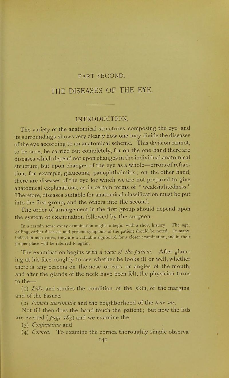 PART SECOND. THE DISEASES OF THE EYE. INTRODUCTION. The variety of the anatomical structures composing the eye and its surroundings shows very clearly how one may divide the diseases of the eye according to an anatomical scheme. This division cannot, to be sure, be carried out completely, for on the one hand there are diseases which depend not upon changes in the individual anatomical structure, but upon changes of the eye as a whole—errors of refrac- tion, for example, glaucoma, panophthalmitis; on the other hand, there are diseases of the eye for which we are not prepared to give anatomical explanations, as in certain forms of weaksightedness. Therefore, diseases suitable for anatomical classification must be put into the first group, and the others into the second. The order of arrangement in the first group should depend upon the system of examination followed by the surgeon. In a certain sense every examination ought to begin with a short history. The age, calling, earlier diseases, and present symptoms of the patient should be noted. In many, indeed in most cases, they are a valuable signboard for a closer examination, and in their proper place will be referred to again. The examination begins with a view of the patient. After glanc- ing at his face roughly to see whether he looks ill or well, whether there is any eczema on the nose or ears or angles of the mouth, and after the glands of the neck have been felt, the physician turns to the— (1) Lids, and studies the condition of the skin, of the margins, and of the fissure. (2) Puncta lacrimalia and the neighborhood of the tear sac. Not till then does the hand touch the patient; but now the lids are everted {page 18j) and we examine the (3) Conjunctiva and (4) Cornea. To examine the cornea thoroughly simple observa-