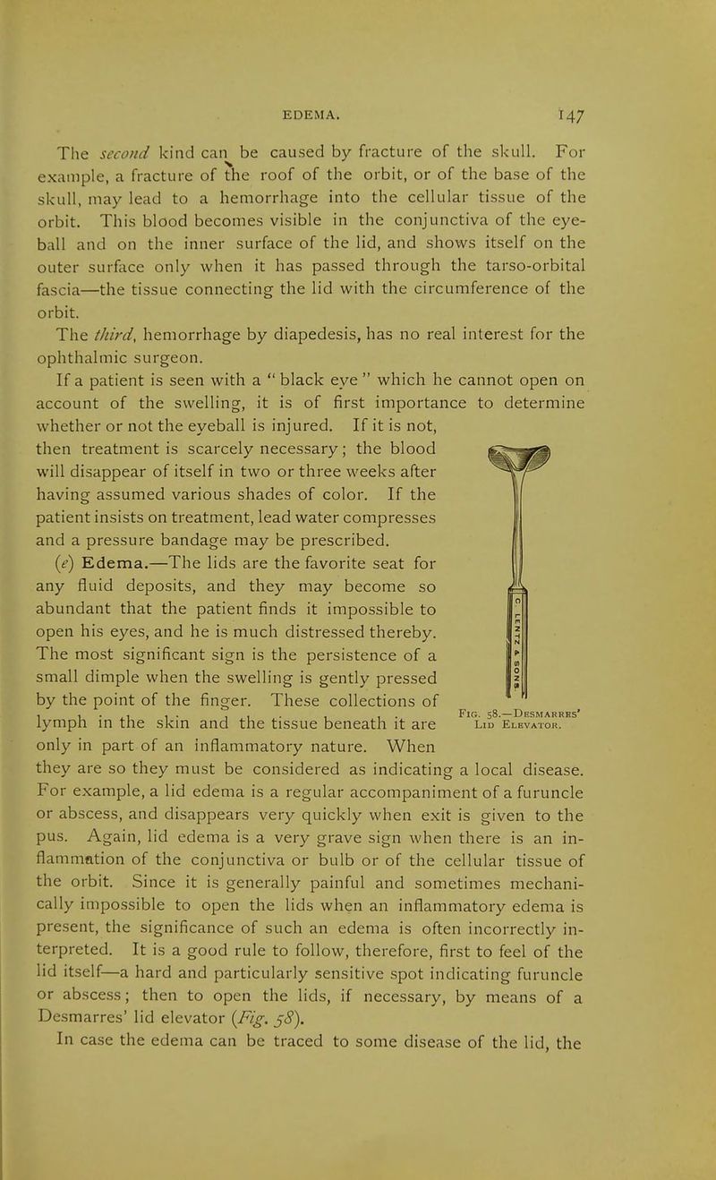 The second kind can be caused by fracture of the skull. For example, a fracture of the roof of the orbit, or of the base of the skull, may lead to a hemorrhage into the cellular tissue of the orbit. This blood becomes visible in the conjunctiva of the eye- ball and on the inner surface of the lid, and shows itself on the outer surface only when it has passed through the tarso-orbital fascia—the tissue connecting the lid with the circumference of the orbit. The third, hemorrhage by diapedesis, has no real interest for the ophthalmic surgeon. If a patient is seen with a  black eye  which he cannot open on account of the swelling, it is of first importance to determine whether or not the eyeball is injured. If it is not, then treatment is scarcely necessary; the blood will disappear of itself in two or three weeks after having assumed various shades of color. If the patient insists on treatment, lead water compresses and a pressure bandage may be prescribed. {e) Edema.—The lids are the favorite seat for any fluid deposits, and they may become so abundant that the patient finds it impossible to open his eyes, and he is much distressed thereby. The most significant sign is the persistence of a small dimple when the swelling is gently pressed by the point of the finger. These collections of . 1 • ii 1 • 11- 1 1 • Fig. 58.—Desmarrbs' lymph in the skm and the tissue beneath it are Lid Elevator. only in part of an inflammatory nature. When they are so they must be considered as indicating a local disease. For example, a lid edema is a regular accompaniment of a furuncle or abscess, and disappears very quickly when exit is given to the pus. Again, lid edema is a very grave sign when there is an in- flammation of the conjunctiva or bulb or of the cellular tissue of the orbit. Since it is generally painful and sometimes mechani- cally impossible to open the lids when an inflammatory edema is present, the significance of such an edema is often incorrectly in- terpreted. It is a good rule to follow, therefore, first to feel of the lid itself—a hard and particularly sensitive spot indicating furuncle or abscess; then to open the lids, if necessary, by means of a Desmarres' lid elevator {Fig. 58). In case the edema can be traced to some disease of the lid, the