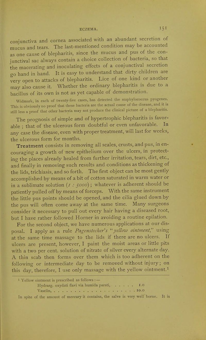 conjunctiva and cornea associated with an abundant secretion of mucus and tears. The last-mentioned condition may be accounted as one cause of blepharitis, since the mucus and pus of the con- junctival sac always contain a choice collection of bacteria, so that the macerating and inoculating effects of a conjunctival secretion go hand in hand. It is easy to understand that dirty children are very open to attacks of blepharitis. I.ice of one kind or another may also cause it. Whether the ordinary blepharitis is due to a bacillus of its own is not as yet capable of demonstration. Widmark, in each of twenty-five cases, has detected the staphylococcus pyogenes. This is obviously no proof that these bacteria are the actual cause of the disease, and it is still less a proof that other bacteria may not produce the clinical picture of a blepharitis. The prognosis of simple and of hypertrophic blepharitis is favor- able ; that of the ulcerous form doubtful or even unfavorable. In any case the disease, even with proper treatment, will last for weeks, the ulcerous form for months. Treatment consists in removing all scales, crusts, and pus, in en- couraging a growth of new epithelium over the ulcers, in protect- ing the places already healed from further irritation, tears, dirt, etc., and finally in removing such results and conditions as thickening of the lids, trichiasis, and so forth. The first object can be most gently accomplished by means of a bit of cotton saturated in warm water or in a sublimate solution (/ .• 5000) ; whatever is adherent should be patiently pulled off by means of forceps. With the same instrument the little pus points should be opened, and the cilia glued down by the pus will often come away at the same time. Many surgeons consider it necessary to pull out every hair having a diseased root, but I have rather followed Horner in avoiding a routine epilation. For the second object, we have numerous applications at our dis- posal. I apply as a rule Pagenstecher's yellow ointment'' using at the same time massage to the lids if there are no ulcers. If ulcers are present, however, I paint the moist areas or little pits with a two per cent, solution of nitrate of silver every alternate day. A thin scab then forms over them which is too adherent on the following or intermediate day to be removed without injury; on this day, therefore, I use only massage with the yellow ointment.^ 1 Yellow ointment is prescribed as follows : — Hydrarg. oxydati flavi via humida parati, I.o Vaselin, lo.o In spite of the amount of mercury it contains, the salve is very well borne. It is