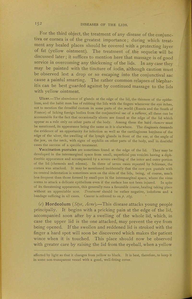 For the third object, the treatment of any disease of the conjunc- tiva or cornea is of the greatest importance; during which treat- ment any healed places should be covered with a protecting layer of fat (yellow ointment). The treatment of the sequelae will be discussed later; it suffices to mention here that massage is of good service in overcoming any thickening of the lids. In any case they may be painted with the tincture of iodin, although caution must be observed lest a drop or so escaping into the conjunctival sac cause a painful smarting. The rather common relapses of blephar- itis can be best guarded against by continued massage to the lids with yellow ointment. Ulcer.—The abundance of glands at the edge of the lid, the thinness of the epithe- lium, and the habit man has of rubbing the lids with the fingers whenever the eye itches, not to mention the dreadful custom in some parts of the world (Russia and the South of France) of licking foreign bodies from the conjunctival sac of a sufferer, all these can be accountable for the fact that occasionally ulcers are found at the edge of the lid which appear as a rule only on other parts of the body. Among these the hard chancre must be mentioned, its appearance being the same as it is elsewhere. The diagnosis demands the evidence of an opportunity for infection as well as the cartilaginous hardness of the edge of the ulcer, the swelling of the lymph glands in front of the ear, at the angle of the jaw, on the neck, with signs of syphilis on other parts of the body, and in doubtful cases the success of a specific treatment. Vaccination pustules are sometimes found at the edge of the lid. They may be developed in the intermarginal space from small, superficial pus vesicles having a diph- theritic appearance and accompanied by a severe swelling of the inner and outer portion of the lid (Chemosis and edema). In three of seven cases reported by Schirmer, the cornea was attacked. It may be mentioned incidentally that the cow-pox pustule with its central indentation is sometimes seen on the skin of the lids, being, of course, much less frequent than those fonned by small-pox in the intermarginal space, where the virus seems to attack a delicate epithelium even if the surface has not been injured. In spite of its threatening appearance, this generally runs a favorable course, healing taking place without an appreciable scar. Treatment should be rather negative, iodoform and a bandage sufficing in all cases. Cancer is referred to on p. i6j. {c) Hordeolum {Stje, Ame).—This disease attacks young people principally. It begins with a pricking pain at the edge of the lid, accompanied soon after by a swelling of the whole lid, which, in case the upper lid is the one attacked, may prevent the eye from being opened. If the swollen and reddened hd is stroked with the finger a hard spot will soon be discovered which makes the patient wince when it is touched. This place should now be observed with greater care by raising the lid from the eyeball, when a yellow affected by light so that it changes from yellow to black. It is best, therefore, to keep it in some non-transparent vessel with a good, well-fitting cover.
