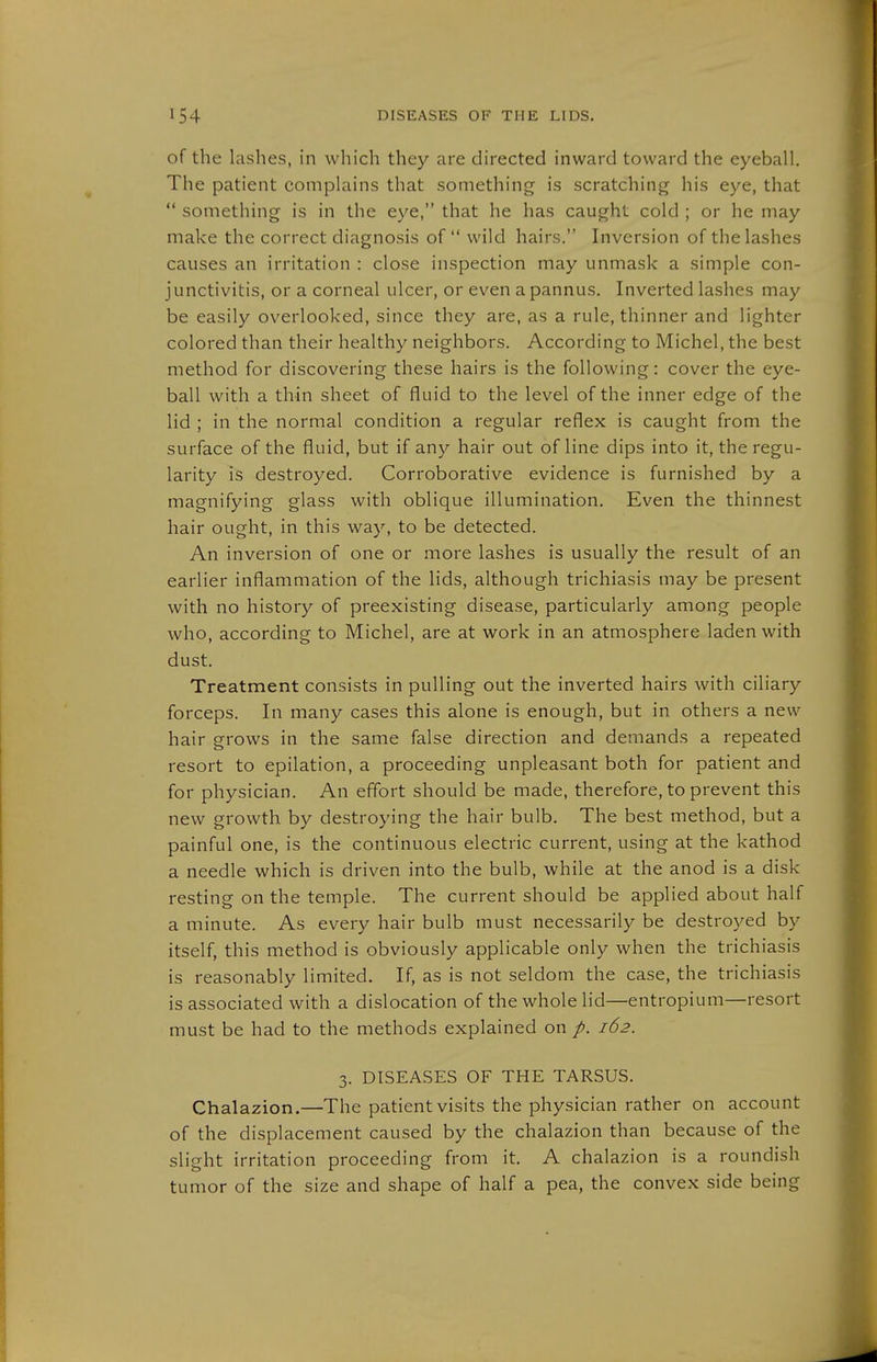of the lashes, in which they are directed inward toward the eyeball. The patient complains that something is scratching his eye, that  something is in the eye, that he has caught cold ; or he may make the correct diagnosis of wild hairs. Inversion of the lashes causes an irritation : close inspection may unmask a simple con- junctivitis, or a corneal ulcer, or even a pannus. Inverted lashes may be easily overlooked, since they are, as a rule, thinner and lighter colored than their healthy neighbors. According to Michel, the best method for discovering these hairs is the following: cover the eye- ball with a thin sheet of fluid to the level of the Inner edge of the lid ; in the normal condition a regular reflex is caught from the surface of the fluid, but if any hair out of line dips into it, the regu- larity is destroyed. Corroborative evidence is furnished by a magnifying glass with oblique illumination. Even the thinnest hair ought, in this way, to be detected. An inversion of one or more lashes is usually the result of an earlier inflammation of the lids, although trichiasis may be present with no history of preexisting disease, particularly among people who, according to Michel, are at work in an atmosphere laden with dust. Treatment consists in pulling out the inverted hairs with ciliary forceps. In many cases this alone is enough, but in others a new hair grows in the same false direction and demands a repeated resort to epilation, a proceeding unpleasant both for patient and for physician. An effort should be made, therefore, to prevent this new growth by destroying the hair bulb. The best method, but a painful one, is the continuous electric current, using at the kathod a needle which is driven into the bulb, while at the anod is a disk resting on the temple. The current should be applied about half a minute. As every hair bulb must necessarily be destroyed by itself, this method is obviously applicable only when the trichiasis is reasonably limited. If, as is not seldom the case, the trichiasis is associated with a dislocation of the whole lid—entropium—resort must be had to the methods explained on /. 162. 3. DISEASES OF THE TARSUS. Chalazion.—The patient visits the physician rather on account of the displacement caused by the chalazion than because of the slight irritation proceeding from it. A chalazion is a roundish tumor of the size and shape of half a pea, the convex side being