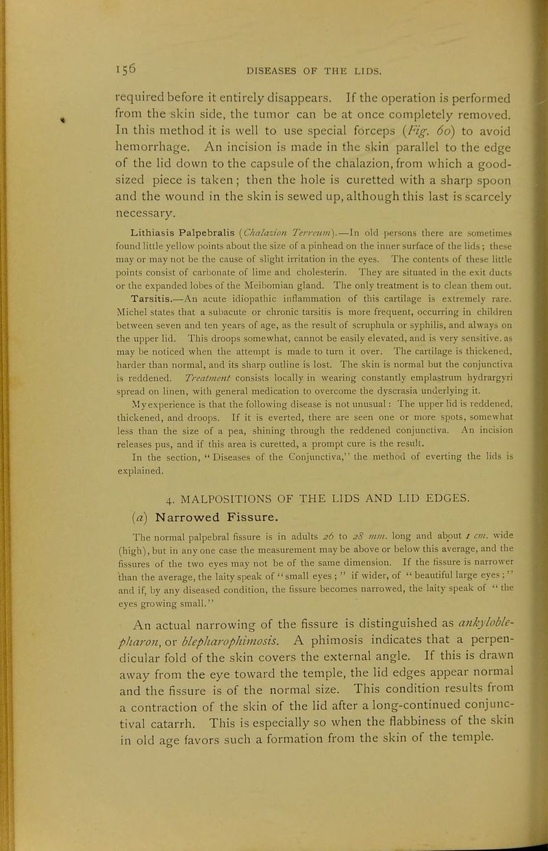 required before it entirely disappears. If the operation is performed from the skin side, the tumor can be at once completely removed. In this method it is well to use special forceps {Fig. 60) to avoid hemorrhage. An incision is made in the skin parallel to the edge of the lid down to the capsule of the chalazion, from which a good- sized piece is taken; then the hole is curetted with a sharp spoon and the wound in the skin is sewed up, although this last is scarcely necessary. Lithiasis Palpebralis [Chalazion Terreiini).—In old persons there are sometimes found little yellow points about the size of a pinhead on the inner surface of the lids; these may or may not be the cause of slight irritation in the eyes. The contents of these little points consist of carl:)onate of lime and Cholesterin. They are situated in the exit ducts or the expanded lobes of the Meibomian gland. The only treatment is to clean them out. Tarsitis.—An acute idiopathic inflammation of this cartilage is extremely rare. Michel states that a subacute or chronic tarsitis is more frequent, occurring in children between seven and ten years of age, as the result of scruphula or syphilis, and always on the upper lid. This droops somewhat, cannot be easily elevated, and is very sensitive, as may be noticed when the attempt is made to turn it over. The cartilage is thickened, harder than normal, and its sharp outline is lost. The skin is normal but the conjunctiva is reddened. Treatment consists locally in wearing constantly emplastrum hydrargyri spread on linen, with general medication to overcome the dyscrasia underlying it. My experience is that the following disease is not unusual: The upper lid is reddened, thickened, and droops. If it is everted, there are seen one or more spots, somewhat less than the size of a pea, shining through the reddened conjunctiva. An incision releases pus, and if this area is curetted, a prompt cure is the result. In the section, Diseases of the Conjunctiva, the method of everting the lids is explained. 4. MALPOSITIONS OF THE LIDS AND LID EDGES. {a) Narrowed Fissure. The normal palpebral fissure is in adults 26 to 28 inin. long and about i cm. wide (high), but in any one case the measurement may be above or below this average, and the fissures of the two eyes may not be of the same dimension. If the fissure is narrower than the average, the laity speak of small eyes ; if wider, of beautiful large eyes ;'' and if, by any diseased condition, the fissure becomes narrowed, the laity speak of the eyes growing small. An actual narrowing of the fissure is distinguished as ankyloble- pJiaron, or blepliarophimosis. A phimosis indicates that a perpen- dicular fold of the skin covers the external angle. If this is drawn away from the eye toward the temple, the lid edges appear normal and the fissure is of the normal size. This condition results from a contraction of the skin of the lid after a long-continued conjunc- tival catarrh. This is especially so when the flabbiness of the skin in old age favors such a formation from the skin of the temple.