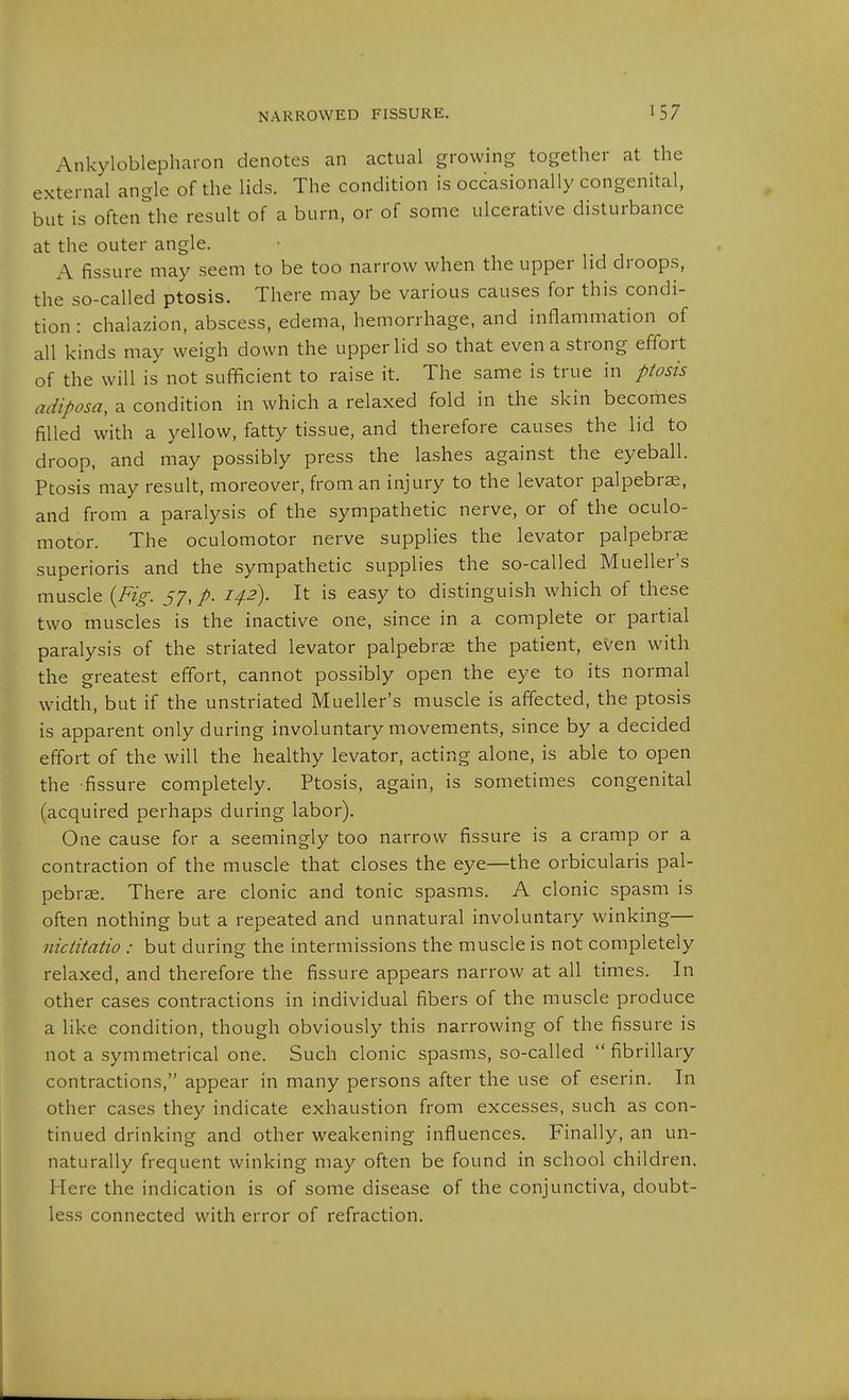 NARROWED FISSURE. Ankyloblepharon denotes an actual growing together at the external angle of the lids. The condition is occasionally congenital, but is often1;he result of a burn, or of some ulcerative disturbance at the outer angle. A fissure may seem to be too narrow when the upper lid droops, the so-called ptosis. There may be various causes for this condi- tion : chalazion, abscess, edema, hemorrhage, and inflammation of all kinds may weigh down the upper lid so that even a strong efibrt of the will is not sufficient to raise it. The same is true in ptosis adiposa, a condition in which a relaxed fold in the skin becorhes filled with a yellow, fatty tissue, and therefore causes the lid to droop, and may possibly press the lashes against the eyeball. Ptosis may result, moreover, from an injury to the levator palpebras, and from a paralysis of the sympathetic nerve, or of the oculo- motor. The oculomotor nerve supplies the levator palpebrse superioris and the sympathetic supplies the so-called Mueller's muscle {Fig. 37, p. 142). It is easy to distinguish which of these two muscles is the inactive one, since in a complete or partial paralysis of the striated levator palpebrae the patient, even with the greatest effort, cannot possibly open the eye to its normal width, but if the unstriated Mueller's muscle is affected, the ptosis is apparent only during involuntary movements, since by a decided effort of the will the healthy levator, acting alone, is able to open the fissure completely. Ptosis, again, is sometimes congenital (acquired perhaps during labor). One cause for a seemingly too narrow fissure is a cramp or a contraction of the muscle that closes the eye—the orbicularis pal- pebrae. There are clonic and tonic spasms. A clonic spasm is often nothing but a repeated and unnatural involuntary winking— nictitatio : but during the intermissions the muscle is not completely relaxed, and therefore the fissure appears narrow at all times. In other cases contractions in individual fibers of the muscle produce a like condition, though obviously this narrowing of the fissure is not a symmetrical one. Such clonic spasms, so-called fibrillary contractions, appear in many persons after the use of eserin. In other cases they indicate exhaustion from excesses, such as con- tinued drinking and other weakening influences. Finally, an un- naturally frequent winking may often be found in school children. Here the indication is of some disease of the conjunctiva, doubt- less connected with error of refraction.