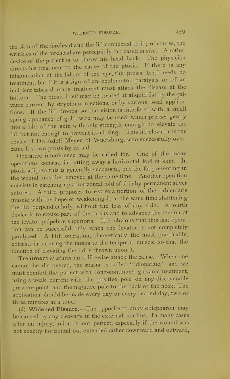 WIDENED FISSURE. the skin of the forehead and the lid connected to it; of course, the wrinkles of the forehead are perceptibly increased in size. Another device of the patient is to throw his head back. The physician directs his treatment to the cause of the ptosis. If there is any inflammation of the lids or of the eye, the ptosis itself needs no treatment, but if it is a sign of an oculomotor paralysis or of an incipient tabes dorsalis, treatment must attack the disease at the bottom. The ptosis itself may be treated ut aliquid fiat by the gal- vanic current, by strychnin injections, or by various local applica- tions. If the lid droops so that vision is interfered with, a small spring appliance of gold wire may be used, which presses gently into Tfold of the skin with only strength enough to elevate the lid, but not enough to prevent its closing. This lid elevator is the device of Dr. Adolf Meyer, of Wuerzburg, who successfully over- came his own ptosis by its aid. Operative interference may be called for. One of the many operations consists in cutting away a horizontal fold of skin. In ptosis adiposa this is generally successful, but the fat presenting in the wound must be removed at the same time. Another operation consists in catching up a horizontal fold of skin by permanent silver sutures. A third proposes to excise a portion of the orbicularis muscle with the hope of weakening it, at the same time shortening the lid perpendicularly, without the loss of any skin. A fourth device is to excise part of the tarsus and to advance the tendon of the levator palpebrse superioris. It is obvious that this last opera- tion can be successful only when the levator is not completely paralyzed. A fifth operation, theoretically the most practicable, consists in suturing the tarsus to the temporal muscle so that the function of elevating the lid is thrown upon it. Treatment of spasm must likewise attack the cause. When one cannot be discovered, the spasm is called  idiopathic, and we must comfort the patient with long-continued galvanic treatment, using a weak current with the positive pole on any discoverable pressure point, and the negative pole to the back of the neck. The application should be made every day or every second day, two or three minutes at a time. {b) Widened Fissure.—The opposite to ankyloblepharon may be caused by any cleavage in the external canthus. In many cases after an injury, union is not perfect, especially if the wound was not exactly horizontal but extended rather downward and outward,