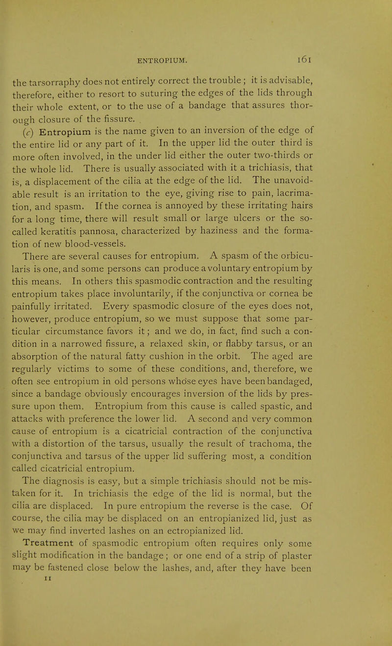 the tarsorraphy does not entirely correct the trouble ; it is advisable, therefore, either to resort to suturing the edges of the lids through their whole extent, or to the use of a bandage that assures thor- ousfh closure of the fissure. (r) Entropium is the name given to an inversion of the edge of the entire lid or any part of it. In the upper lid the outer third is more often involved, in the under lid either the outer two-thirds or the whole lid. There is usually associated with it a trichiasis, that is, a displacement of the cilia at the edge of the lid. The unavoid- able result is an irritation to the eye, giving rise to pain, lacrima- tion, and spasm. If the cornea is annoyed by these irritating hairs for a long time, there will result small or large ulcers or the so- called keratitis pannosa, characterized by haziness and the forma- tion of new blood-vessels. There are several causes for entropium. A spasm of the orbicu- laris is one, and some persons can produce a voluntary entropium by this means. In others this spasmodic contraction and the resulting entropium takes place involuntarily, if the conjunctiva or cornea be painfully irritated. Every spasmodic closure of the eyes does not, however, produce entropium, so we must suppose that some par- ticular circumstance favors it; and we do, in fact, find such a con- dition in a narrowed fissure, a relaxed skin, or flabby tarsus, or an absorption of the natural fatty cushion in the orbit. The aged are regularly victims to some of these conditions, and, therefore, we often see entropium in old persons whose eyes have been bandaged, since a bandage obviously encourages inversion of the lids by pres- sure upon them. Entropium from this cause is called spastic, and attacks with preference the lower lid. A second and very common cause of entropium is a cicatricial contraction of the conjunctiva with a distortion of the tarsus, usually the result of trachoma, the conjunctiva and tarsus of the upper lid suffering most, a condition called cicatricial entropium. The diagnosis is easy, but a simple trichiasis should not be mis- taken for it. In trichiasis the edge of the lid is normal, but the cilia are displaced. In pure entropium the reverse is the case. Of course, the cilia may be displaced on an entropianized lid, just as we may find inverted lashes on an ectropianized lid. Treatment of spasmodic entropium often requires only some slight modification in the bandage; or one end of a strip of plaster may be fastened close below the lashes, and, after they have been II