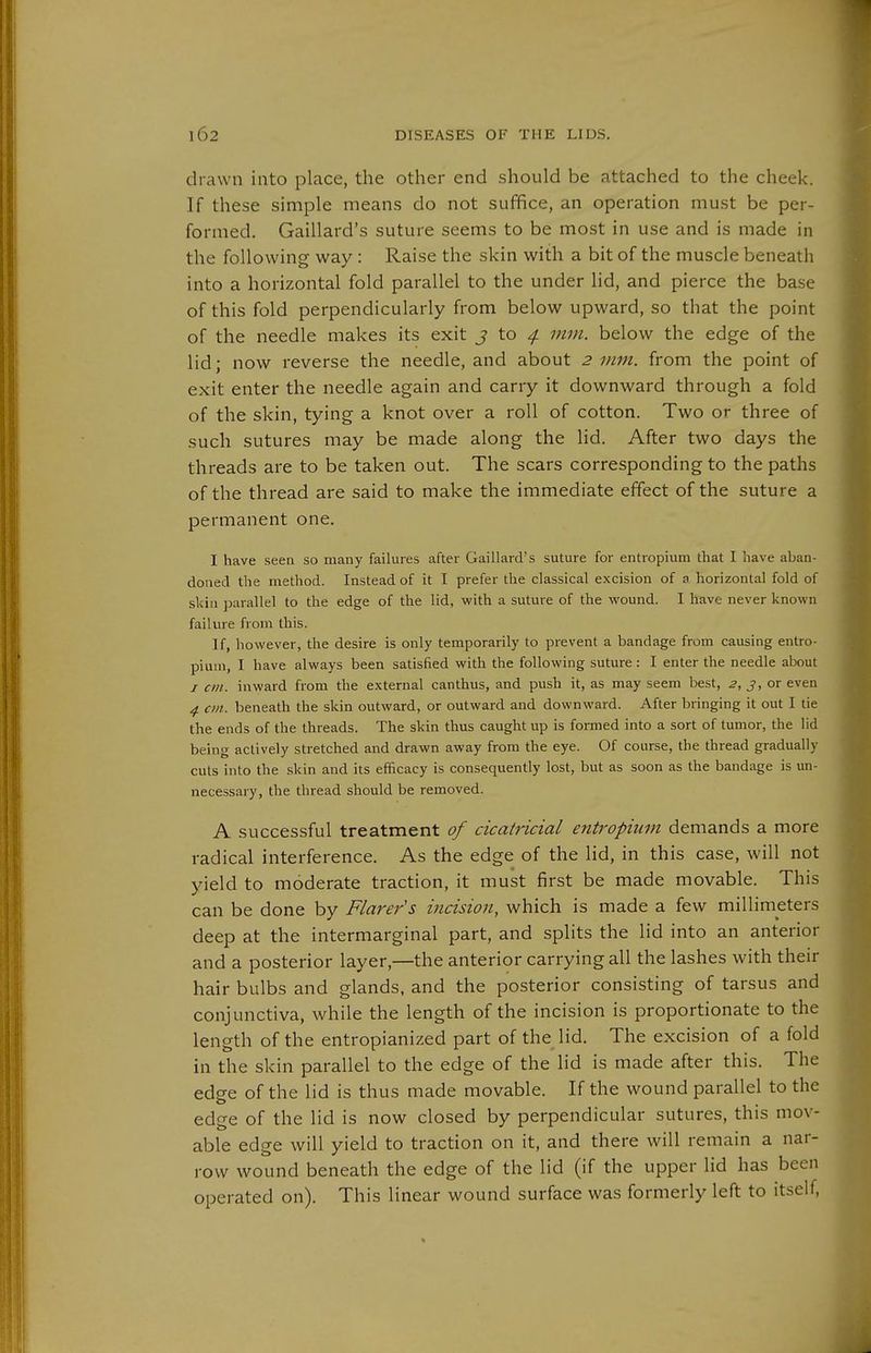 drawn into place, the other end should be attached to the cheek. If these simple means do not suffice, an operation must be per- formed. Gaillard's suture seems to be most in use and is made in the following way : Raise the skin with a bit of the muscle beneath into a horizontal fold parallel to the under lid, and pierce the base of this fold perpendicularly from below upward, so that the point of the needle makes its exit J to ^ mm. below the edge of the lid; now reverse the needle, and about 2 mm. from the point of exit enter the needle again and carry it downward through a fold of the skin, tying a knot over a roll of cotton. Two or three of such sutures may be made along the lid. After two days the threads are to be taken out. The scars corresponding to the paths of the thread are said to make the immediate effect of the suture a permanent one. I have seen so many failures after Gaillard's suture for entropium that I have aban- doned the method. Instead of it I prefer the classical excision of a horizontal fold of slda ])arallel to the edge of the lid, with a suture of the wound. I have never known failure from this. If, however, the desire is only temporarily to prevent a bandage from causing entro- pium, I have always been satisfied with the following suture: I enter the needle about I cm. inward from the external canthus, and push it, as may seem best, 2, j, or even 4 cm. beneath the skin outward, or outward and downward. After bringing it out I tie the ends of the threads. The skin thus caught up is formed into a sort of tumor, the lid being actively stretched and drawn away from the eye. Of course, the thread gradually cuts into the skin and its efficacy is consequently lost, but as soon as the bandage is un- necessary, the thread should be removed. A successful treatment of cicatricial entropium demands a more radical interference. As the edge of the lid, in this case, will not yield to moderate traction, it must first be made movable. This can be done by Flarer's incision, which is made a few millimeters deep at the intermarginal part, and splits the lid into an anterior and a posterior layer,—the anterior carrying all the lashes with their hair bulbs and glands, and the posterior consisting of tarsus and conjunctiva, while the length of the incision is proportionate to the length of the entropianized part of the lid. The excision of a fold in the skin parallel to the edge of the lid is made after this. The edge of the lid is thus made movable. If the wound parallel to the edge of the lid is now closed by perpendicular sutures, this mov- able edge will yield to traction on it, and there will remain a nar- row wound beneath the edge of the lid (if the upper lid has been operated on). This linear wound surface was formerly left to itself,