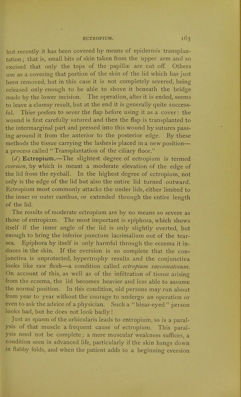 but recently it has been covered by means of epidermis transplan- tation ; that is, small bits of skin taken from the upper arm and so excised that only the tops of the papillae are cut off. Others use as a covering that portion of the skin of the lid which has just been removed, but in this case it is not completely severed, being released only enough to be able to shove it beneath the bridge made by the lower incision. The operation, after it is ended, seems to leave a clumsy result, but at the end it is generally quite success- ful. Thier prefers to sever the flap before using it as a cover: the wound is first carefully sutured and then the flap is transplanted to the intermarginal part and pressed into this wound by sutures pass- ing around it from the anterior to the posterior edge. By these methods the tissue carrying the lashes is placed in a new position— a process called  Transplantation of the ciliary floor. {d) Ectropium.—The slightest degree of ectropium is termed eversion, by which is meant a moderate elevation of the edge of the lid from the eyeball. In the highest degree of ectropium, not only is the edge of the lid but also the entire lid turned outward. Ectropium most commonly attacks the under lids, either limited to the inner or outer canthus, or extended through the entire length of the lid. The results of moderate ectropium are by no means so severe as those of entropium. The most important is epiphora, which shows itself if the inner angle of the lid is only slightly everted, but enough to bring the inferior punctum lacrimalium out of the tear- sea. Epiphora by itself is only harmful through the eczema it in- duces in the skin. If the eversion is so complete that the con- junctiva is unprotected, hypertrophy results and the conjunctiva looks like raw flesh—a condition called ectropium sarcomatosum. On account of this, as well as of the infiltration of tissue arising from the eczema, the lid becomes heavier and less able to assume the normal position. In this condition, old persons may run about from year to year without the courage to undergo an operation or even to ask the advice of a physician. Such a  blear-eyed  person looks bad, but he does not look badly! Just as spasm of the orbicularis leads to entropium, so is a paral- ysis of that muscle a frequent cause of ectropium. This paral- ysis need not be complete; a mere muscular weakness sufifices, a condition seen in advanced life, particularly if the skin hangs down in flabby folds, and when the patient adds to a beginning eversion