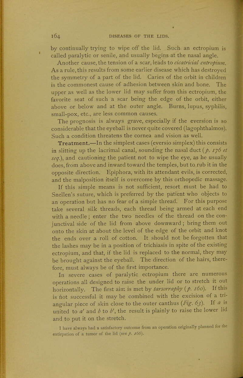 by continually trying to wipe off the lid. Such an ectropium is called paralytic or senile, and usually begins at the nasal angle. Another cause, the tension of a scar, leads to cicatricial entropiuin. As a rule, this results from some earlier disease which has destroyed the symmetry of a part of the lid. Caries of the orbit in children is the commonest cause of adhesion between skin and bone. The upper as well as the lower lid may suffer from this ectropium, the favorite seat of such a scar being the edge of the orbit, either above or below and at the outer angle. Burns, lupus, syphilis, small-pox, etc., are less common causes. The prognosis is always grave, especially if the eversion is so considerable that the eyeball is never quite covered (lagophthalmos). Such a condition threatens the cornea and vision as well. Treatment.—In the simplest cases (eversio simplex) this consists in slitting up the lacrimal canal, sounding the nasal duct ij6 et seq), and cautioning the patient not to wipe the eye, as he usually does, from above and inward toward the temples, but to rub it in the opposite direction. Epiphora, with its attendant evils, is corrected, and the malposition itself is overcome by this orthopedic massage. If this simple means is not sufficient, resort must be had to Snellen's suture, which is preferred by the patient who objects to an operation but has no fear of a simple thread. For this purpose take several silk threads, each thread being armed at each end with a needle ; enter the two needles of the thread on the con- junctival side of the lid from above downward; bring them out onto the skin at about the level of the edge of the orbit and knot the ends over a roll of cotton. It should not be forgotten that the lashes may be in a position of trichiasis in spite of the existing ectropium, and that, if the lid is replaced to the normal, they may be brought against the eyeball. The direction of the hairs, there- fore, must always be of the first importance. In severe cases of paralytic ectropium there are numerous operations all designed to raise the under lid or to stretch it out horizontally. The first aim is met by i'^rwrn/A//(5o). If this is hot successful it may be combined with the excision of a tri- angular piece of skin close to the outer canthus {Fig. 6j). If a is united to a' and d to b', the result is plainly to raise the lower lid and to put it on the stretch. I have always had a satisfactory outcome from an operation originally planned for the extirpation of a tumor of the lid (see/, ibb).
