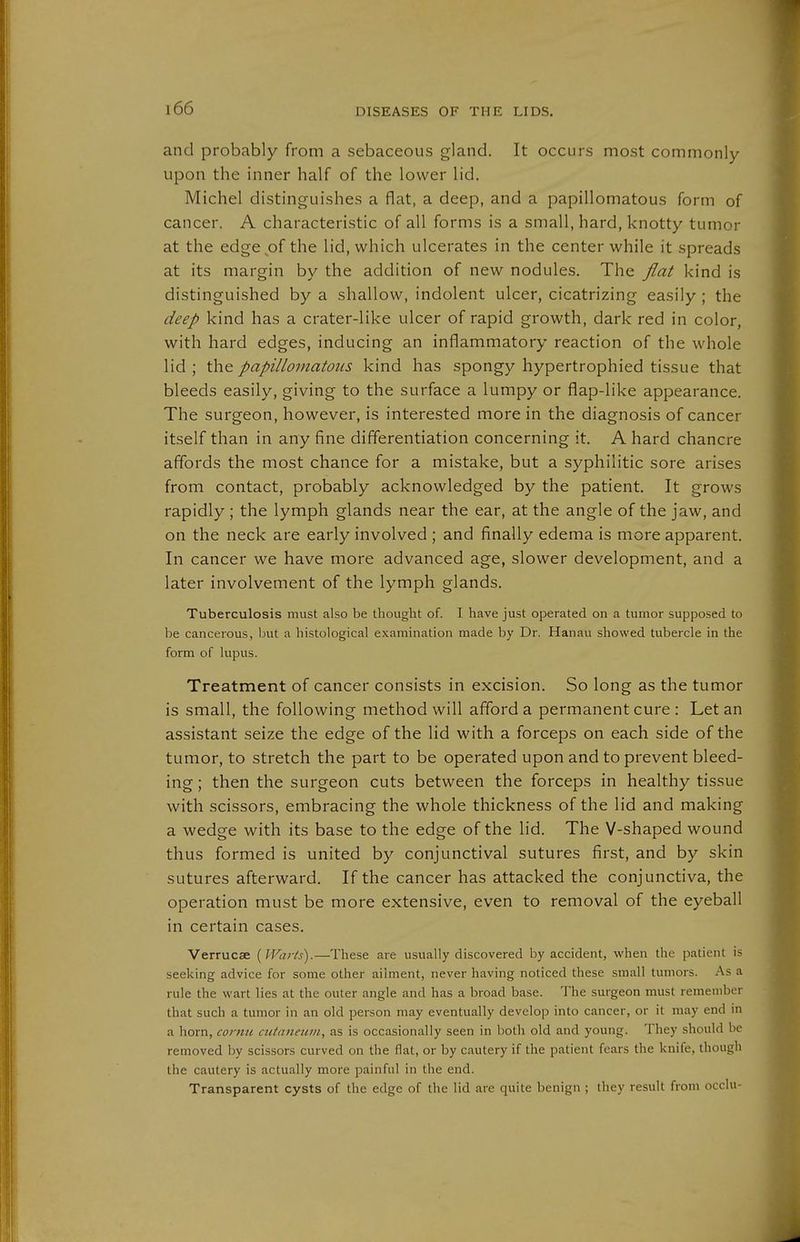 and probably from a sebaceous gland. It occurs most commonly upon the inner half of the lower lid. Michel distinguishes a flat, a deep, and a papillomatous form of cancer. A characteristic of all forms is a small, hard, knotty tumor at the edgepf the lid, which ulcerates in the center while it spreads at its margin by the addition of new nodules. The flat kind is distinguished by a shallow, indolent ulcer, cicatrizing easily; the deep kind has a crater-like ulcer of rapid growth, dark red in color, with hard edges, inducing an inflammatory reaction of the whole lid; papillomatous kind has spongy hypertrophied tissue that bleeds easily, giving to the surface a lumpy or flap-like appearance. The surgeon, however, is interested more in the diagnosis of cancer itself than in any fine differentiation concerning it. A hard chancre affords the most chance for a mistake, but a syphilitic sore arises from contact, probably acknowledged by the patient. It grows rapidly ; the lymph glands near the ear, at the angle of the jaw, and on the neck are early involved ; and finally edema is more apparent. In cancer we have more advanced age, slower development, and a later involvement of the lymph glands. Tuberculosis must also be thought of. I have just operated on a tumor supposed to be cancerous, but a histological examination made by Dr. Hanau showed tubercle in the form of lupus. Treatment of cancer consists in excision. So long as the tumor is small, the following method will afford a permanent cure : Let an assistant seize the edge of the lid with a forceps on each side of the tumor, to stretch the part to be operated upon and to prevent bleed- ing ; then the surgeon cuts between the forceps in healthy tissue with scissors, embracing the whole thickness of the lid and making a wedge with its base to the edge of the lid. The V-shaped wound thus formed is united by conjunctival sutures first, and by skin sutures afterward. If the cancer has attacked the conjunctiva, the operation must be more extensive, even to removal of the eyeball in certain cases. Verrucae {Warts).—These are usually discovered by accident, when the patient is seeking advice for some other ailment, never having noticed these small tumors. As a rule the wart lies at the outer angle and has a broad base. The surgeon must remember that such a tumor in an old person may eventually develop into cancer, or it may end in a horn, cornu cutanetim, as is occasionally seen in both old and young. They should be removed by scissors curved on the flat, or by cautery if the patient fears the knife, though the cautery is actually more painful in the end. Transparent cysts of the edge of the lid are quite benign ; they result from occlu-