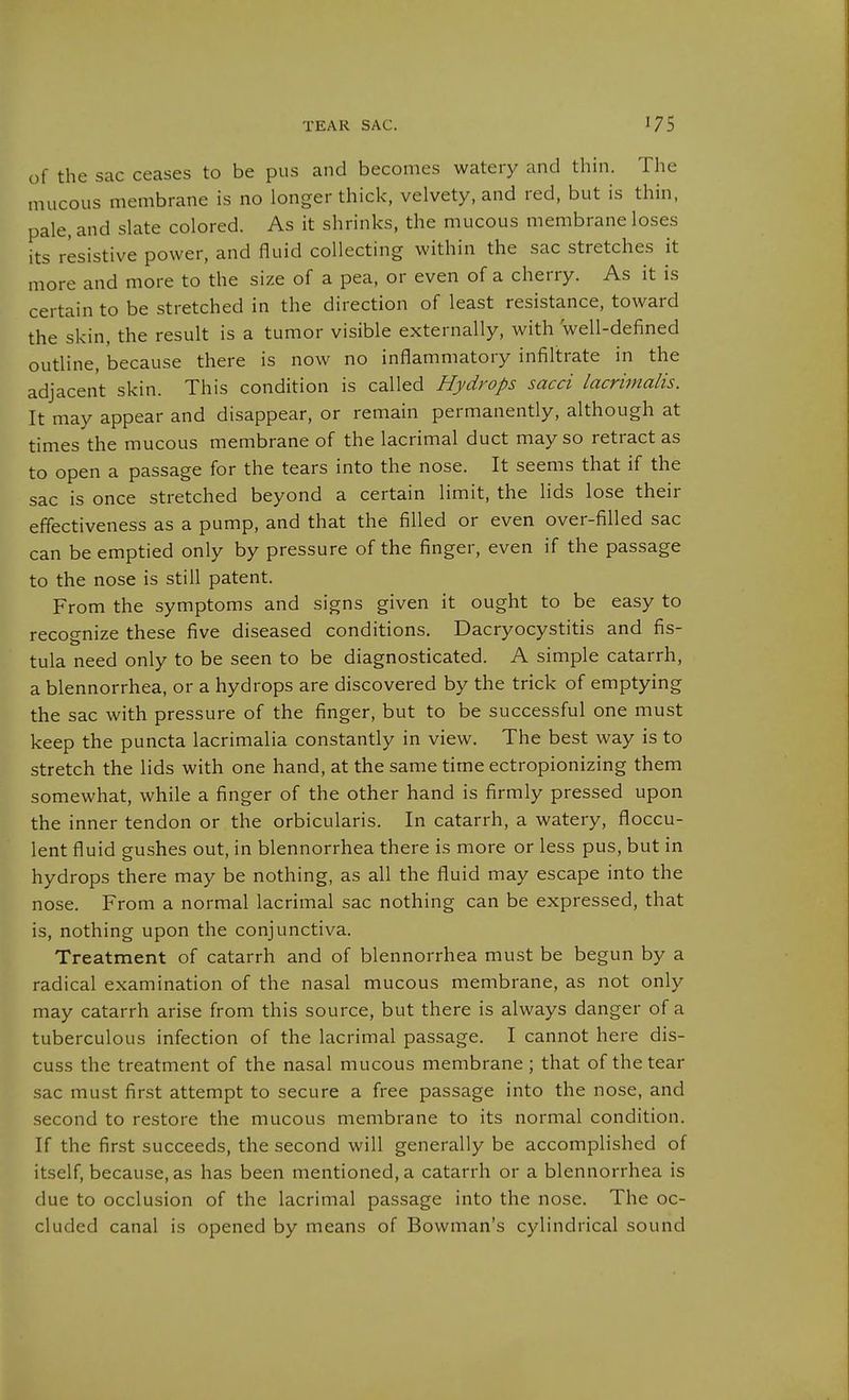 of the sac ceases to be pus and becomes watery and thin. The mucous membrane is no longer thick, velvety, and red, but is thin, pale, and slate colored. As it shrinks, the mucous membrane loses its resistive power, and fluid collecting within the sac stretches it more and more to the size of a pea, or even of a cherry. As it is certain to be stretched in the direction of least resistance, toward the skin, the result is a tumor visible externally, with well-defined outline, because there is now no inflammatory infiltrate in the adjacent skin. This condition is called Hydrops sacci lacrimalis. It may appear and disappear, or remain permanently, although at times the mucous membrane of the lacrimal duct may so retract as to open a passage for the tears into the nose. It seems that if the sac is once stretched beyond a certain limit, the lids lose their effectiveness as a pump, and that the filled or even over-filled sac can be emptied only by pressure of the finger, even if the passage to the nose is still patent. From the symptoms and signs given it ought to be easy to recoo-nize these five diseased conditions. Dacryocystitis and fis- tula need only to be seen to be diagnosticated. A simple catarrh, a blennorrhea, or a hydrops are discovered by the trick of emptying the sac with pressure of the finger, but to be successful one must keep the puncta lacrimalia constantly in view. The best way is to stretch the lids with one hand, at the same time ectropionizing them somewhat, while a finger of the other hand is firmly pressed upon the inner tendon or the orbicularis. In catarrh, a watery, floccu- lent fluid gushes out, in blennorrhea there is more or less pus, but in hydrops there may be nothing, as all the fluid may escape into the nose. From a normal lacrimal sac nothing can be expressed, that is, nothing upon the conjunctiva. Treatment of catarrh and of blennorrhea must be begun by a radical examination of the nasal mucous membrane, as not only may catarrh arise from this source, but there is always danger of a tuberculous infection of the lacrimal passage, I cannot here dis- cuss the treatment of the nasal mucous membrane ; that of the tear sac must first attempt to secure a free passage into the nose, and second to restore the mucous membrane to its normal condition. If the first succeeds, the second will generally be accomplished of itself, because, as has been mentioned, a catarrh or a blennorrhea is due to occlusion of the lacrimal passage into the nose. The oc- cluded canal is opened by means of Bowman's cylindrical sound