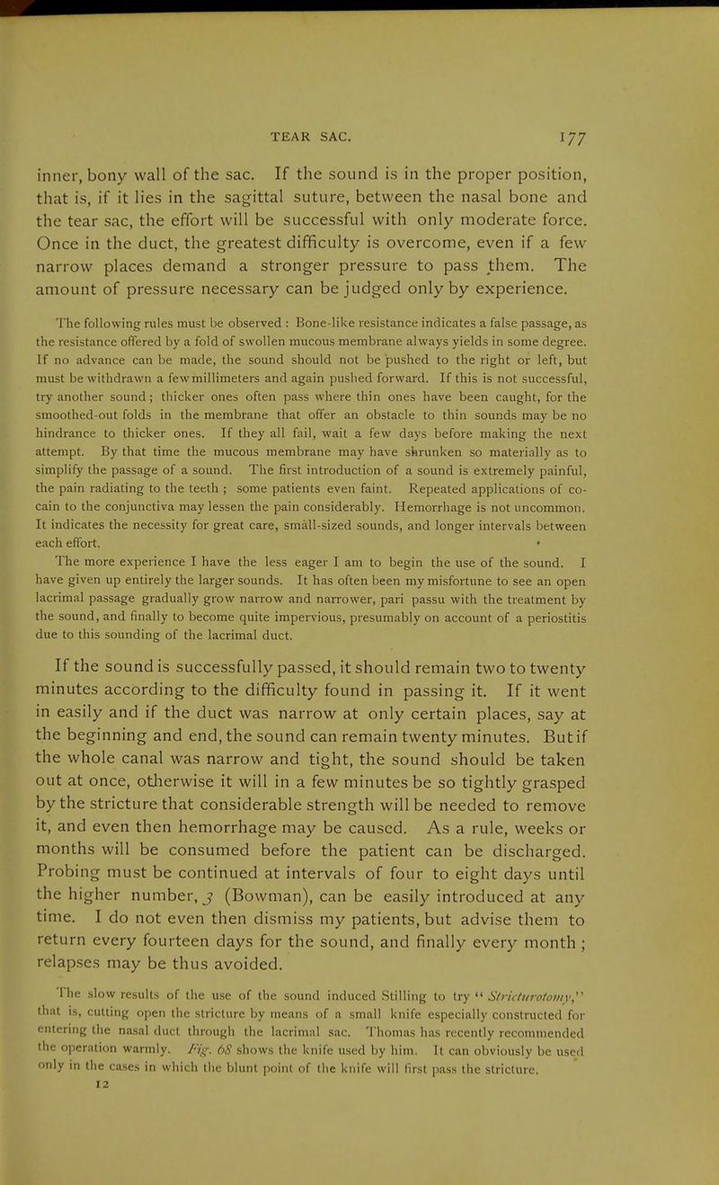 inner, bony wall of the sac. If the sound is in the proper position, that is, if it lies in the sagittal suture, between the nasal bone and the tear sac, the effort will be successful with only moderate force. Once in the duct, the greatest difficulty is overcome, even if a few narrow places demand a stronger pressure to pass them. The amount of pressure necessary can be judged only by experience. The following rules must be observed : Bone-like resistance indicates a false passage, as the resistance offered by a fold of swollen mucous membrane always yields in some degree. If no advance can be made, the sound should not be pushed to the right or left, but must be withdrawn a few millimeters and again pushed forward. If this is not successful, try another sound; thicker ones often pass where thin ones have been caught, for the smoothed-out folds in the membrane that offer an obstacle to thin sounds may be no hindrance to thicker ones. If they all fail, wait a few days before making the next attempt. By that time the mucous membrane may have shrunken so materially as to simplify the passage of a sound. The first introduction of a sound is extremely painful, the pain radiating to the teeth ; some patients even faint. Repeated applications of Co- cain to the conjunctiva may lessen the pain considerably. Hemorrhage is not uncommon. It indicates the necessity for great care, small-sized sounds, and longer intervals between each effort. • The more experience I have the less eager I am to begin the use of the sound. I have given up entirely the larger sounds. It has often been my misfortune to see an open lacrimal passage gradually grow narrow and narrower, pari passu with the treatment by the sound, and finally to become quite impervious, presumably on account of a periostitis due to this sounding of the lacrimal duct. If the sound is successfully passed, it should remain two to twenty minutes according to the difficulty found in passing it. If it went in easily and if the duct was narrow at only certain places, say at the beginning and end, the sound can remain twenty minutes. But if the whole canal was narrow and tight, the sound should be taken out at once, otJierwise it will in a few minutes be so tightly grasped by the stricture that considerable strength will be needed to remove it, and even then hemorrhage may be caused. As a rule, weeks or months will be consumed before the patient can be discharged. Probing must be continued at intervals of four to eight days until the higher number, j (Bowman), can be easily introduced at any time. I do not even then dismiss my patients, but advise them to return every fourteen days for the sound, and finally every month ; relap.ses may be thus avoided. The slow results of the use of the sound induced Stilling to try  Stricturotowy,'' that is, cutting open the stricture by means of a small knife especially constructed for entering the nasal duct through the lacrimal sac. Thomas has recently recommended the operation warmly. Fig. 68 shows the knife used by him. It can obviously be used only in the ca.ses in which the blunt point of the knife will first pass the stricture. 12