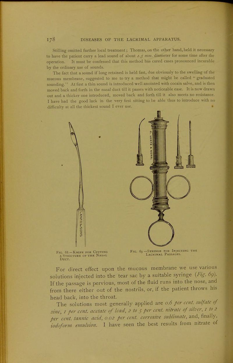 Stilling omitted further local treatment; Thomas, on the other hand, held it necessary to have the patient carry a lead sound of about /.J mm. diameter for some time after the operation. It must be confessed that this method has cured cases pronounced incurable by the ordinary use of sounds. The fact that a sound if long retained is held fast, due obviously to the swelling of the mucous membrane, suggested to me to try a method that might be called  graduated sounding.'' At first a thin sound is introduced well anointed with Cocain salve, and is then moved back and forth in the nasal duct till it passes with noticeable ease. It is now drawn out and a thicker one introduced, moved back and forth till it also meets no resistance. I have had the good lucl< in the very first sitting to be able thus to introduce with no difficulty at all the thickest sound I ever use. » Fig. 68 —Knifk for Cutting A Stricture of the Nasal Duct. Fig. 69—Syringe for Injecting the Lacrimal Passages. For direct effect upon the mucous membrane we use various solutions injected into the tear sac by a suitable syringe {Fig. 6g). If the passage is pervious, most of the fluid runs into the nose, and from there either out of the nostrils, or, if the patient throws his head back, into the throat. The solutions most generally applied are 0.6 per cent, sulfate of zinc, I per cent, acetate of lead, 2 to 5 per cent, nitrate of silver, i to 2 per cent, tannic acid, 0.02 per cent, corrosive sublimate, and, finally. iodoform emulsion. I have seen the best results from nitrate of