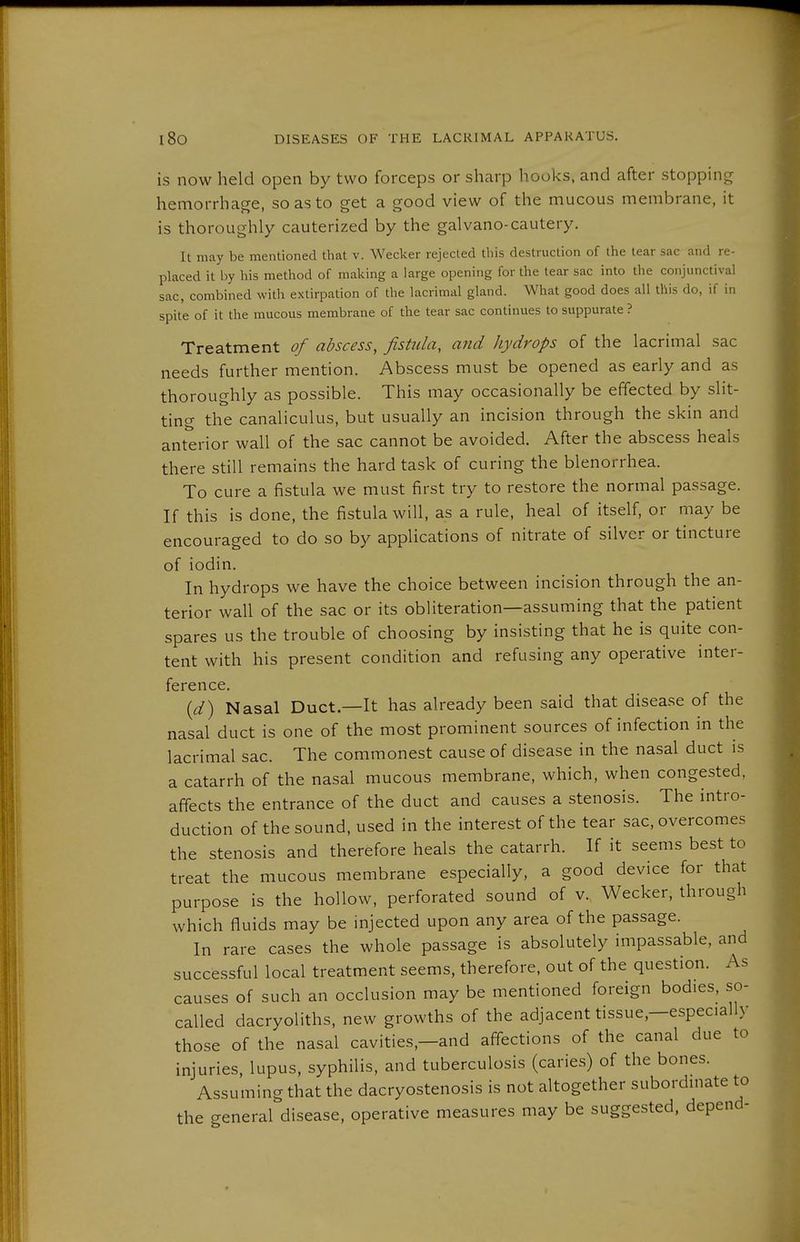 is now held open by two forceps or sharp hooks, and after stopping hemorrhage, so as to get a good view of the mucous membrane, it is thoroughly cauterized by the galvano-cautery. It may be mentioned that v. Wecker rejected this destruction of the tear sac and re- placed it by his method of mailing a large opening for the tear sac into the conjunctival sac, combined with extirpation of the lacrimal gland. What good does all this do, if in spite of it the mucous membrane of the tear sac continues to suppurate ? Treatment of abscess, fistula, and hydrops of the lacrimal sac needs further mention. Abscess must be opened as early and as thoroughly as possible. This may occasionally be effected by slit- ting the canaliculus, but usually an incision through the skin and anterior wall of the sac cannot be avoided. After the abscess heals there still remains the hard task of curing the blenorrhea. To cure a fistula we must first try to restore the normal passage. If this is done, the fistula will, as a rule, heal of itself, or may be encouraged to do so by applications of nitrate of silver or tincture of iodin. In hydrops we have the choice between incision through the an- terior wall of the sac or its obliteration—assuming that the patient spares us the trouble of choosing by insisting that he is quite con- tent with his present condition and refusing any operative inter- ference. {d) Nasal Duct.—It has already been said that disease of the nasal duct is one of the most prominent sources of infection in the lacrimal sac. The commonest cause of disease in the nasal duct is a catarrh of the nasal mucous membrane, which, when congested, affects the entrance of the duct and causes a stenosis. The intro- duction of the sound, used in the interest of the tear sac, overcomes the stenosis and therefore heals the catarrh. If it seems best to treat the mucous membrane especially, a good device for that purpose is the hollow, perforated sound of v. Wecker, through which fluids may be injected upon any area of the passage. In rare cases the whole passage is absolutely impassable, and successful local treatment seems, therefore, out of the question. As causes of such an occlusion may be mentioned foreign bodies, so- called dacryoliths, new growths of the adjacent tissue,—especially those of the nasal cavities,-and affections of the canal due to injuries, lupus, syphilis, and tuberculosis (caries) of the bones. Assuming that the dacryostenosis is not altogether subordmate to the general disease, operative measures may be suggested, depend-