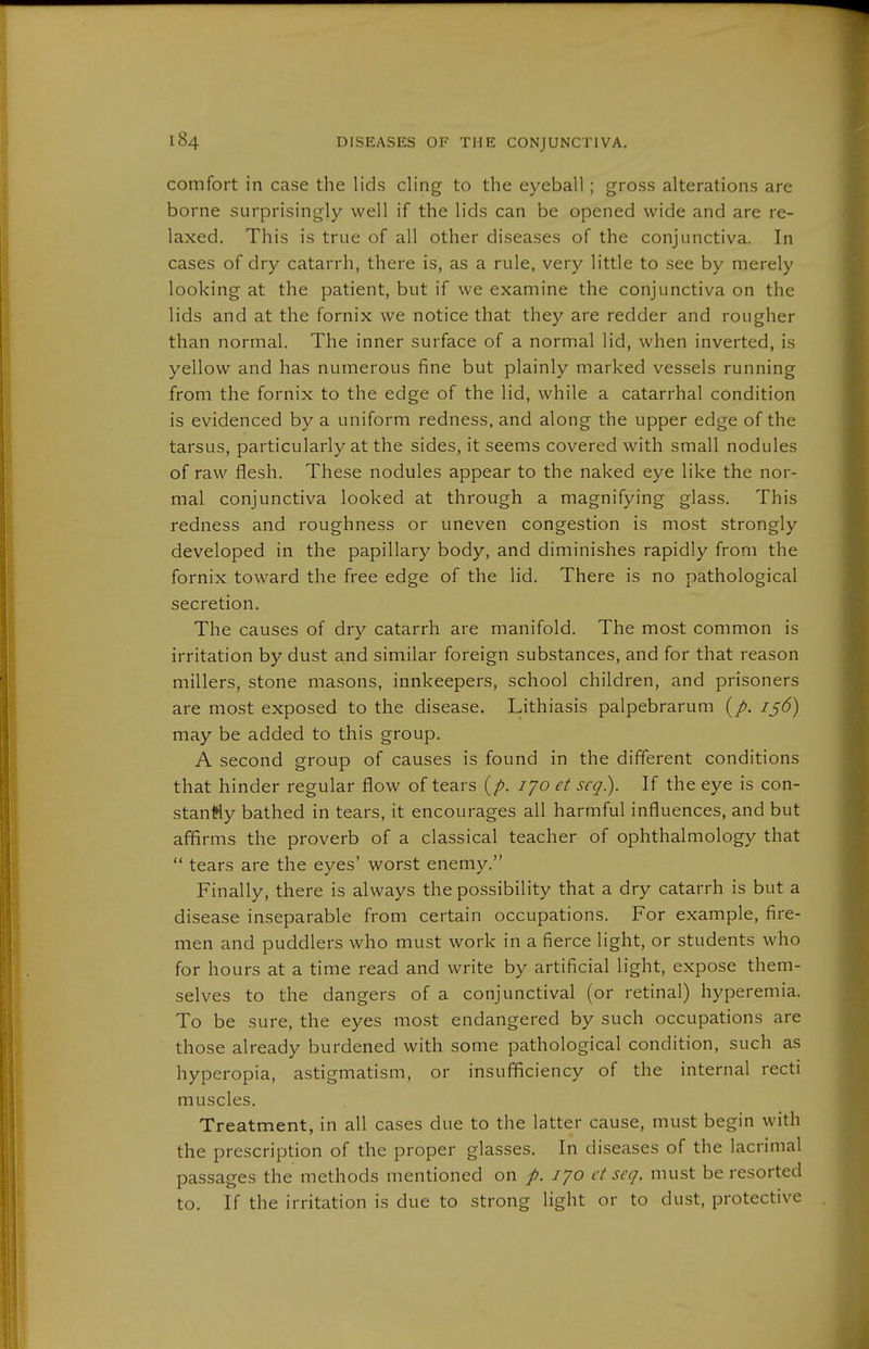 comfort in case the lids cling to the eyeball; gross alterations are borne surprisingly well if the lids can be opened wide and are re- laxed. This is true of all other diseases of the conjunctiva. In cases of dry catarrh, there is, as a rule, very little to see by merely looking at the patient, but if we examine the conjunctiva on the lids and at the fornix we notice that they are redder and rougher than normal. The inner surface of a normal lid, when inverted, is yellow and has numerous fine but plainly marked vessels running from the fornix to the edge of the lid, while a catarrhal condition is evidenced by a uniform redness, and along the upper edge of the tarsus, particularly at the sides, it seems covered with small nodules of raw flesh. These nodules appear to the naked eye like the nor- mal conjunctiva looked at through a magnifying glass. This redness and roughness or uneven congestion is most strongly developed in the papillary body, and diminishes rapidly from the fornix toward the free edge of the lid. There is no pathological secretion. The causes of dry catarrh are manifold. The most common is irritation by dust and similar foreign substances, and for that reason millers, stone masons, innkeepers, school children, and prisoners are most exposed to the disease. Lithiasis palpebrarum i_^6) may be added to this group. A second group of causes is found in the different conditions that hinder regular flow of tears {p. ijo et seq.). If the eye is con- stancy bathed in tears, it encourages all harmful influences, and but aflirms the proverb of a classical teacher of ophthalmology that  tears are the eyes' worst enemy. Finally, there is always the possibility that a dry catarrh is but a disease inseparable from certain occupations. For example, fire- men and puddlers who must work in a fierce light, or students who for hours at a time read and write by artificial light, expose them- selves to the dangers of a conjunctival (or retinal) hyperemia. To be sure, the eyes most endangered by such occupations are those already burdened with some pathological condition, such as hyperopia, astigmatism, or insufficiency of the internal recti muscles. Treatment, in all cases due to the latter cause, must begin with the prescription of the proper glasses. In diseases of the lacrimal passages the methods mentioned on /. 170 ct seq. must be resorted to. If the irritation is due to strong light or to dust, protective