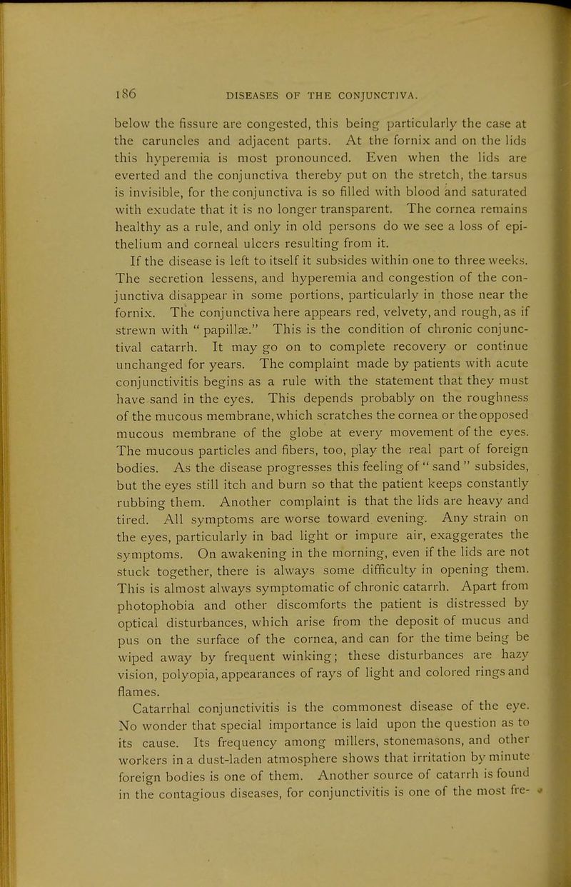 below the fissure are congested, this being particularly the case at the caruncles and adjacent parts. At the fornix and on the lids this hyperemia is most pronounced. Even when the lids are everted and the conjunctiva thereby put on the stretch, the tarsus is invisible, for the conjunctiva is so filled with blood and saturated with exudate that it is no longer transparent. The cornea remains healthy as a rule, and only in old persons do we see a loss of epi- thelium and corneal ulcers resulting from it. If the disease is left to itself it subsides within one to three weeks. The secretion lessens, and hyperemia and congestion of the con- junctiva disappear in some portions, particularly in those near the fornix. The conjunctiva here appears red, velvety, and rough, as if strewn with  papillae. This is the condition of chronic conjunc- tival catarrh. It may go on to complete recovery or continue unchanged for years. The complaint made by patients with acute conjunctivitis begins as a rule with the statement that they must have sand in the eyes. This depends probably on the roughness of the mucous membrane, which scratches the cornea or the opposed mucous membrane of the globe at every movement of the eyes. The mucous particles and fibers, too, pilay the real part of foreign bodies. As the disease progresses this feeling of  sand  subsides, but the eyes still itch and burn so that the patient keeps constantly rubbing them. Another complaint is that the lids are heavy and tired. All symptoms are worse toward evening. Any strain on the eyes, particularly in bad light or impure air, exaggerates the symptoms. On awakening in the morning, even if the lids are not stuck together, there is always some difficulty in opening them. This is almost always symptomatic of chronic catarrh. Apart from photophobia and other discomforts the patient is distressed by optical disturbances, which arise from the deposit of mucus and pus on the surface of the cornea, and can for the time being be wiped away by frequent winking; these disturbances are hazy vision, polyopia, appearances of rays of light and colored rings and flames. Catarrhal conjunctivitis is the commonest disease of the eye. No wonder that special importance is laid upon the question as to its cause. Its frequency among millers, stonemasons, and other workers in a dust-laden atmosphere shows that irritation by minute foreign bodies is one of them. Another source of catarrh is found in the contagious diseases, for conjunctivitis is one of the most fre- v