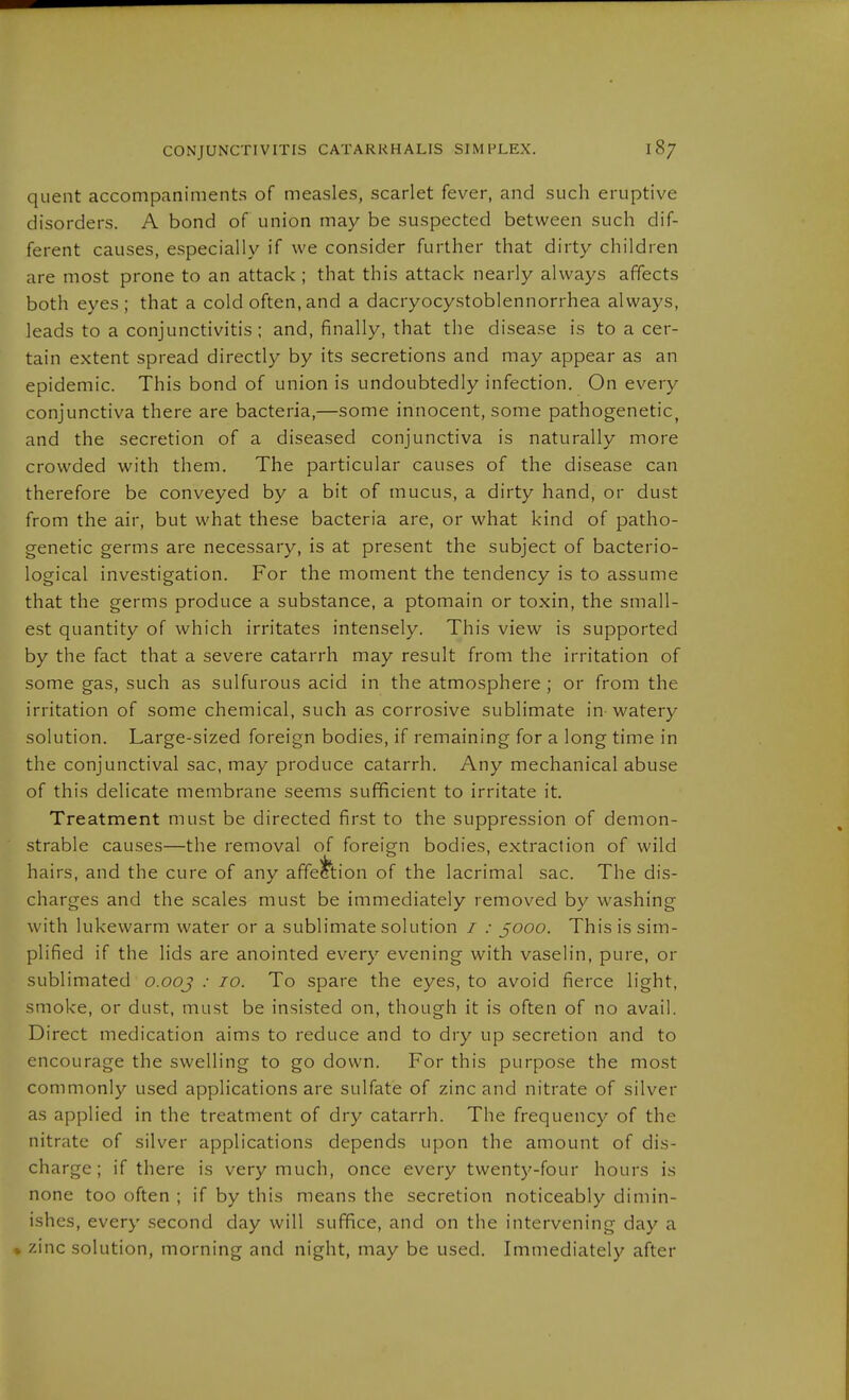 quent accompaniments of measles, scarlet fever, and such eruptive disorders. A bond of union may be suspected between such dif- ferent causes, especially if we consider further that dirty children are most prone to an attack ; that this attack nearly always affects both eyes; that a cold often,and a dacryocystoblennorrhea always, leads to a conjunctivitis; and, finally, that the disease is to a cer- tain extent spread directly by its secretions and may appear as an epidemic. This bond of union is undoubtedly infection. On every conjunctiva there are bacteria,—some innocent, some pathogenetic, and the secretion of a diseased conjunctiva is naturally more crowded with them. The particular causes of the disease can therefore be conveyed by a bit of mucus, a dirty hand, or dust from the air, but what these bacteria are, or what kind of patho- genetic germs are necessary, is at present the subject of bacterio- logical investigation. For the moment the tendency is to assume that the germs produce a substance, a ptomain or toxin, the small- est quantity of which irritates intensely. This view is supported by the fact that a severe catarrh may result from the irritation of some gas, such as sulfurous acid in the atmosphere ; or from the irritation of some chemical, such as corrosive sublimate in watery solution. Large-sized foreign bodies, if remaining for a long time in the conjunctival sac, may produce catarrh. Any mechanical abuse of this delicate membrane seems sufficient to irritate it. Treatment must be directed first to the suppression of demon- strable causes—the removal of foreign bodies, extraction of wild hairs, and the cure of any affection of the lacrimal sac. The dis- charges and the scales must be immediately removed by washing with lukewarm water or a sublimate solution / .• §000. This is sim- plified if the lids are anointed every evening with vaselin, pure, or sublimated o.ooj .• 10. To spare the eyes, to avoid fierce light, smoke, or dust, must be insisted on, though it is often of no avail. Direct medication aims to reduce and to dry up secretion and to encourage the swelling to go down. For this purpose the most commonly used applications are sulfate of zinc and nitrate of silver as applied in the treatment of dry catarrh. The frequency of the nitrate of silver applications depends upon the amount of dis- charge; if there is very much, once every twenty-four hours is none too often ; if by this means the secretion noticeably dimin- ishes, every second day will suffice, and on the intervening day a « zinc solution, morning and night, may be used. Immediately after