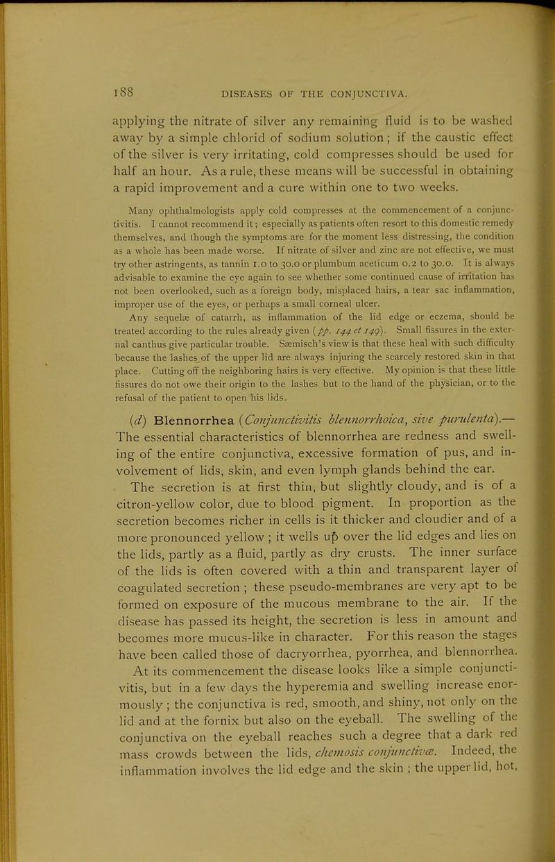applying the nitrate of silver any remaining fluid is to be washed away by a simple chlorid of sodium solution; if the caustic effect of the silver is very irritating, cold compresses should be used for half an hour. As a rule, these means will be successful in obtaining a rapid improvement and a cure within one to two weeks. Many ophthalmologists apply cold compresses at the commencement of a conjunc- tivitis. I cannot recommend it; especially as patients often resort to this domestic remedy themselves, and though the symptoms are for the moment less distressing, the condition as a whole has been made worse. If nitrate of silver and zinc are not effective, we must try other astringents, as tannin l.o to 30.0 or plumbum aceticum 0.2 to 30.0. Tt is always advisable to examine the eye again to see whether some continued cause of irritation ha.-, not been overlooked, such as a foreign body, misplaced hairs, a tear sac inflammation, improper use of the eyes, or perhaps a small corneal ulcer. Any sequelae of catarrh, as inflammation of the lid edge or eczema, should be treated according to the rules already given (//. 144 et 14g). Small fissures in the exter- nal canthus give particular trouble. Ssemisch's view is that these heal with such difficulty because the lashes^of the upper lid are always injuring the scarcely restored skin in that place. Cutting off the neighboring hairs is very effective. My opinion i« that these little fissures do not owe their origin to the lashes but to the hand of the physician, or to the refusal of the patient to open his lids. [d) Blennorrhea [Conjunctivitis blennorrhoica, sive puriilenta).— The essential characteristics of blennorrhea are redness and swell- ing of the entire conjunctiva, excessive formation of pus, and in- volvement of lids, skin, and even lymph glands behind the ear. The secretion is at first thin, but slightly cloudy, and is of a citron-yellow color, due to blood pigment. In proportion as the secretion becomes richer in cells is it thicker and cloudier and of a more pronounced yellow ; it wells up over the lid edges and lies on the lids, partly as a fluid, partly as dry crusts. The inner surface of the lids is often covered with a thin and transparent layer of coagulated secretion ; these pseudo-membranes are very apt to be formed on exposure of the mucous membrane to the air. If the disease has passed its height, the secretion is less in amount and becomes more mucus-like in character. For this reason the stages have been called those of dacryorrhea, pyorrhea, and blennorrhea. At its commencement the disease looks like a simple conjuncti- vitis, but in a few days the hyperemia and swelling increase enor- mously ; the conjunctiva is red, smooth, and shiny, not only on the lid and at the fornix but also on the eyeball. The swelling of the conjunctiva on the eyeball reaches such a degree that a dark red mass crowds between the lids, Chemosis conjunctive. Indeed, the inflammation involves the lid edge and the skin ; the upper lid, hot,