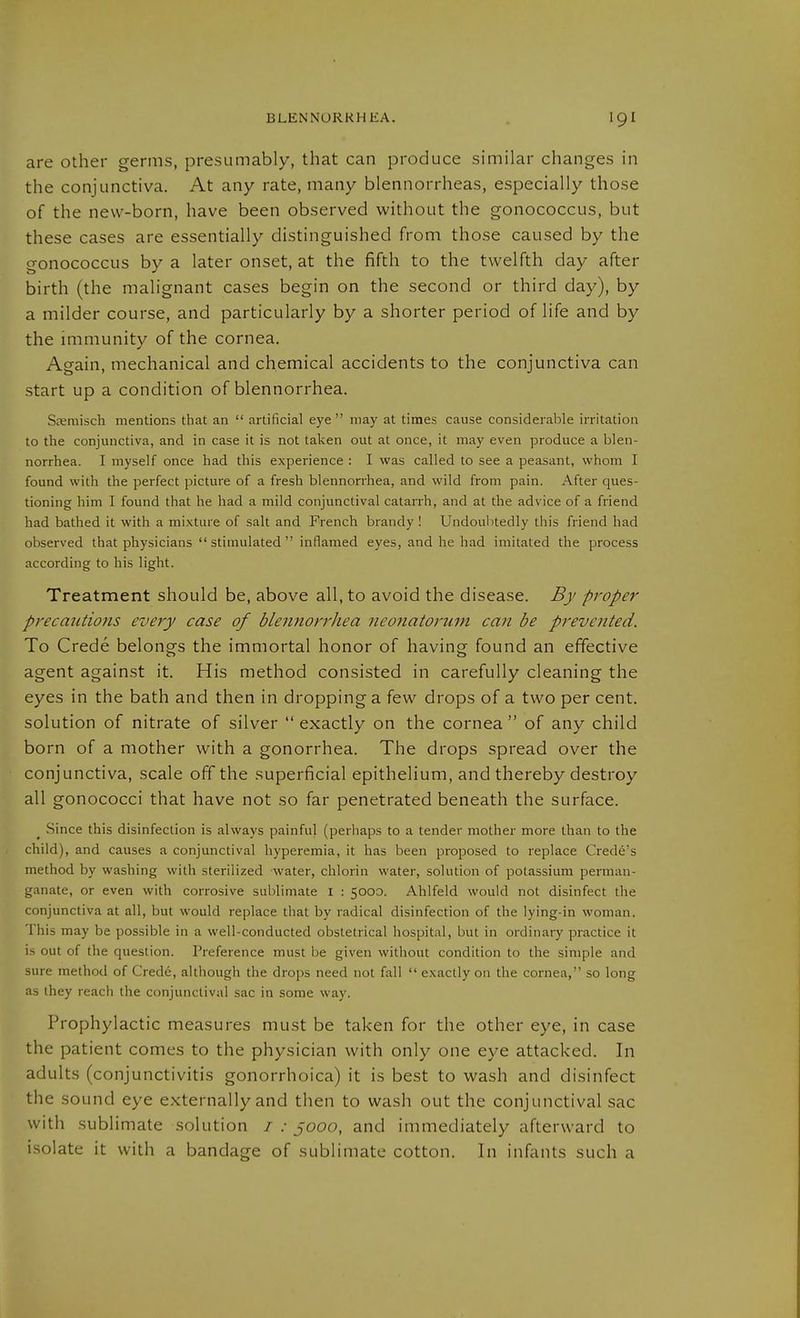 are other germs, presumably, that can produce similar changes in the conjunctiva. At any rate, many blennorrheas, especially those of the new-born, have been observed without the gonococcus, but these cases are essentially distinguished from those caused by the gonococcus by a later onset, at the fifth to the twelfth day after birth (the malignant cases begin on the second or third day), by a milder course, and particularly by a shorter period of life and by the immunity of the cornea. Again, mechanical and chemical accidents to the conjunctiva can start up a condition of blennorrhea. Steniisch mentions that an  artificial eye may at times cause considerable irritation to the conjunctiva, and in case it is not taken out at once, it may even produce a blen- norrhea. I myself once had this experience : I was called to see a peasant, whom I found with the perfect picture of a fresh blennorrhea, and wild from pain. After ques- tioning him I found that he had a mild conjunctival cataiTh, and at the advice of a friend had bathed it with a mixture of salt and French brandy ! Undoubtedly this friend had observed that physicians stimulated inflamed eyes, and he had imitated the process according to his light. Treatment should be, above all, to avoid the disease. By proper precatUions every case of blennorrhea neonatorum can be prevented. To Crede belongs the immortal honor of having found an effective agent against it. His method consisted in carefully cleaning the eyes in the bath and then in dropping a few drops of a two per cent, solution of nitrate of silver  exactly on the cornea  of any child born of a mother with a gonorrhea. The drops spread over the conjunctiva, scale off the superficial epithelium, and thereby destroy all gonococci that have not so far penetrated beneath the surface. Since this disinfection is always painful (perhaps to a tender mother more than to the child), and causes a conjunctival hyperemia, it has been proposed to replace Crede's method by washing with sterilized water, chlorin water, solution of potassium perman- ganate, or even with corrosive sublimate I : 5000. Ahlfeld would not disinfect the conjunctiva at all, but would replace that by radical disinfection of the lying-in woman. This may be possible in a well-conducted obstetrical hospital, but in ordinary practice it is out of the question. Preference must be given without condition to the simple and sure method of Crede, although the drops need not fall  exactly on the cornea, so long as they reach the conjunctival sac in some way. Prophylactic measures must be taken for the other eye, in case the patient comes to the physician with only one eye attacked. In adults (conjunctivitis gonorrhoica) it is best to wash and disinfect the sound eye externally and then to wash out the conjunctival sac with sublimate solution i : jooo, and immediately afterward to isolate it with a bandage of sublimate cotton. In infants such a