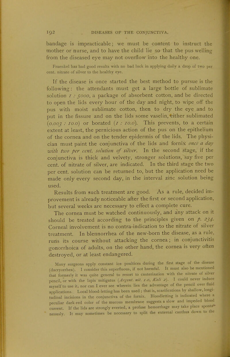 bandage is impracticable; we must be content to instruct the mother or nurse, and to have the child lie so that the pus welling from the diseased eye may not overflow into the healthy one. Fraeiikel has had good results with no bad hick in applying daily a drop of two \>tr cent, nitrate of silver to the healthy eye. If the disease is once started the best method to pursue is the following: the attendants must get a large bottle of sublimate solution / .• 5000, a package of absorbent cotton, and be directed to open the lids every hour of the day and night, to wipe off the pus with moist sublimate cotton, then to dry the eye and to put in the fissure and on the lids some vaselin, ^either sublimated {o.ooj : lo.o) or borated (/ .• lo.d). This prevents, to a certain extent at least, the pernicious action of the pus on the epithelium of the cornea and on the tender epidermis of the lids. The physi- cian must paint the conjunctiva of the lids and fornix once a day with two per cent, solution of silver. In the second stage, if the conjunctiva is thick and velvety, stronger solutions, say five per cent, of nitrate of silver, are indicated. In the third stage the two per cent, solution can be returned to, but the application need be made only every second day, in the interval zinc solution being used. Results from such treatment are good. As a rule, decided im- provement is already noticeable after the first or second application, but sevei-al weeks are necessary to effect a complete cure. The cornea must be watched continuously, and any attack on it should be treated according to the principles given on p. 2J4. Corneal involvement is no contra-indication to the nitrate of silver treatment. In blennorrhea of the new-born the disease, as a rule, runs its course without attacking the cornea; in conjunctivitis gonorrhoica of adults, on the other hand, the cornea is very often destroyed, or at least endangered. Many surgeons apply constant ice poultices during the first stage of the disease (dacryorrhea). I consider this superfluous, if not harmful. It must also be mentioned that formerly it was quite general to resort to cauterization with the nitrate of silver pencil, or with the lapis mitigatus {Argent, nit. i.o, Kali 2). I could never induce myself to use it, nor can I ever see wherein lies the advantage of the pencil over fluid applications. Local blood-letting has been used ; that is, scarifications by shallow, longi- tudinal incisions in the conjunctiva of the forni.x. Bloodletting is indicated where a peculiar dark-red color of the mucous membrane suggests a slow and impeded blood current. If the lids are strongly everted, a profuse hemorrhage may take place sponta^  neously. It may sometimes be necessary to split the external canthus down to the