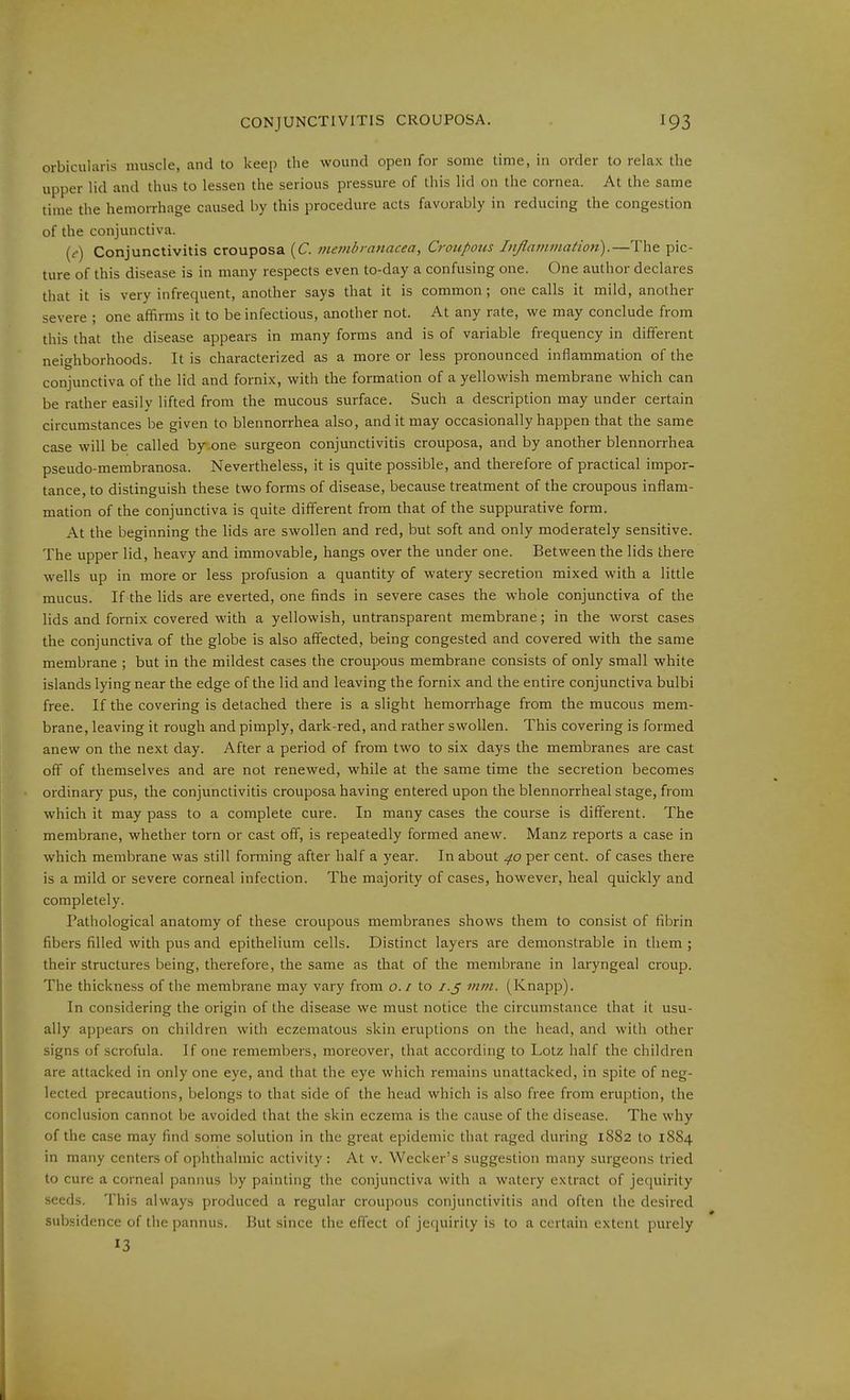 orbicularis muscle, and to keei) the wound open for some time, in order to relax the upper lid and thus to lessen the serious pressure of this lid on the cornea. At the same time the hemorrhage caused by this procedure acts favorably in reducing the congestion of the conjunctiva. ((•) Conjunctivitis crouposa (C. inembranacea, Croupous lußatnmation).—The pic- ture of this disease is in many respects even to-day a confusing one. One author declares that it is very infrequent, another says that it is common; one calls it mild, another severe ; one affirms it to be infectious, another not. At any rate, we may conclude from this that the disease appears in many forms and is of variable frequency in different neighborhoods. It is characterized as a more or less pronounced inflammation of the conjunctiva of the lid and fornix, with the formation of a yellowish membrane which can be rather easily lifted from the mucous surface. Such a description may under certain circumstances be given to blennorrhea also, and it may occasionally happen that the same case will be called by one surgeon conjunctivitis crouposa, and by another blennorrhea pseudo-membranosa. Nevertheless, it is quite possible, and therefore of practical impor- tance, to distinguish these two forms of disease, because treatment of the croupous inflam- mation of the conjunctiva is quite different from that of the suppurative form. At the beginning the lids are swollen and red, but soft and only moderately sensitive. The upper lid, heavy and immovable, hangs over the under one. Between the lids there wells up in more or less profusion a quantity of watery secretion mixed with a little mucus. If the lids are everted, one finds in severe cases the whole conjunctiva of the lids and fornix covered with a yellowish, untransparent membrane; in the worst cases the conjunctiva of the globe is also affected, being congested and covered with the same membrane ; but in the mildest cases the croupous membrane consists of only small white islands lying near the edge of the lid and leaving the fornix and the entire conjunctiva bulbi free. If the covering is detached there is a slight hemorrhage from the mucous mem- brane, leaving it rough and pimply, dark-red, and rather swollen. This covering is formed anew on the next day. After a period of from two to six days the membranes are cast off of themselves and are not renewed, while at the same time the secretion becomes ordinary pus, the conjunctivitis crouposa having entered upon the blennorrheal stage, from which it may pass to a complete cure. In many cases the course is different. The membrane, whether torn or cast off, is repeatedly formed anew. Manz reports a case in which membrane was still forming after half a year. In about 40 per cent, of cases there is a mild or severe corneal infection. The majority of cases, however, heal quickly and completely. Pathological anatomy of these croupous membranes shows them to consist of fibrin fibers filled with pus and epithelium cells. Distinct layers are demonstrable in them ; their structures being, therefore, the same as that of the membrane in laryngeal croup. The thickness of the membrane may vary from o.i to i.ß mm. (Knapp). In considering the origin of the disease we must notice the circumstance that it usu- ally appears on children with eczematous skin eruptions on the head, and with other signs of scrofula. If one remembers, moreover, that according to Lötz half the children are attacked in only one eye, and that the eye which remains unattacked, in spite of neg- lected precautions, belongs to that side of the head which is also free from eruption, the conclusion cannot be avoided that the skin eczema is the cause of the disease. The why of the case may find some solution in the great epidemic that raged during 1882 to 1884 in many centers of ophthalmic activity: At v. Wecker's suggestion many surgeons tried to cure a corneal pannus by painting the conjunctiva with a watery extract of jequirily seeds. This always produced a regular croupous conjunctivitis and often the desired suV).sidence of tiie pannus. But since the effect of jequirity is to a certain extent purely 13