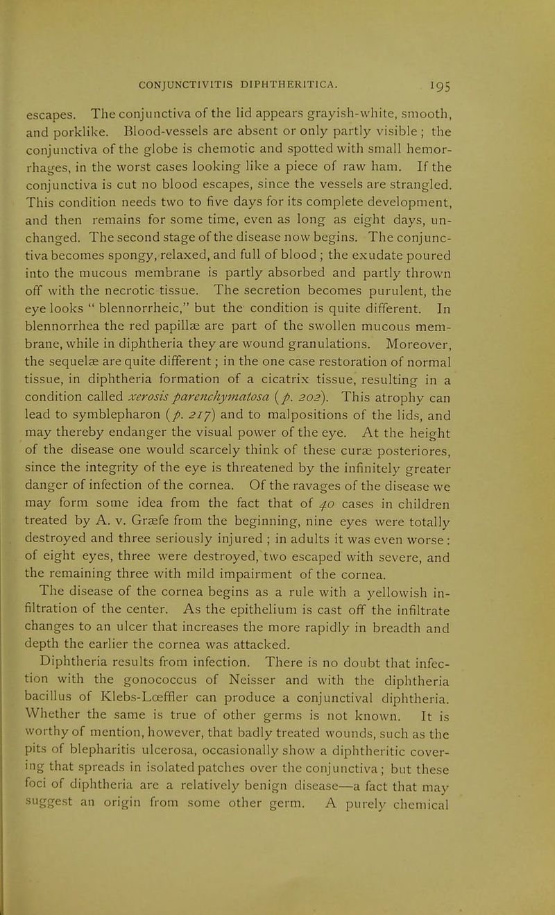 CONJUNCTIVITIS DIPHTHERITICA. escapes. The conjunctiva of the lid appears grayish-white, smooth, and porklike. Blood-vessels are absent or only partly visible ; the conjunctiva of the globe is chemotic and spotted with small hemor- rhages, in the worst cases looking like a piece of raw ham. If the conjunctiva is cut no blood escapes, since the vessels are strangled. This condition needs two to five days for its complete development, and then remains for some time, even as long as eight days, un- changed. The second stage of the disease now begins. The conjunc- tiva becomes spongy, relaxed, and full of blood ; the exudate poured into the mucous membrane is partly absorbed and partly thrown off with the necrotic tissue. The secretion becomes purulent, the eye looks  blennorrheic, but the- condition is quite different. In blennorrhea the red papillae are part of the swollen mucous mem- brane, while in diphtheria they are wound granulations. Moreover, the sequelae are quite different; in the one case restoration of normal tissue, in diphtheria formation of a cicatrix tissue, resulting in a condition called xerosisparenchyinatosa {p. 202). This atrophy can lead to Symblepharon ^z/) and to malpositions of the lids, and may thereby endanger the visual power of the eye. At the height of the disease one would scarcely think of these curae posteriores, since the integrity of the eye is threatened by the infinitely greater danger of infection of the cornea. Of the ravages of the disease we may form some idea from the fact that of 4.0 cases in children treated by A. v. Graefe from the beginning, nine eyes were totally destroyed and three seriously injured ; in adults it was even worse : of eight eyes, three were destroyed, two escaped with severe, and the remaining three with mild impairment of the cornea. The disease of the cornea begins as a rule with a yellowish in- filtration of the center. As the epithelium is cast off the infiltrate changes to an ulcer that increases the more rapidly in breadth and depth the earlier the cornea was attacked. Diphtheria results from infection. There is no doubt that infec- tion with the gonococcus of Neisser and with the diphtheria bacillus of Klebs-Loeffler can produce a conjunctival diphtheria. Whether the same is true of other germs is not known. It is worthy of mention, however, that badly treated wounds, such as the pits of blepharitis ulcerosa, occasionally show a diphtheritic cover- ing that spreads in isolated patches over the conjunctiva; but these foci of diphtheria are a relatively benign disease—a fact that mav suggest an origin from some other germ. A purely chemical
