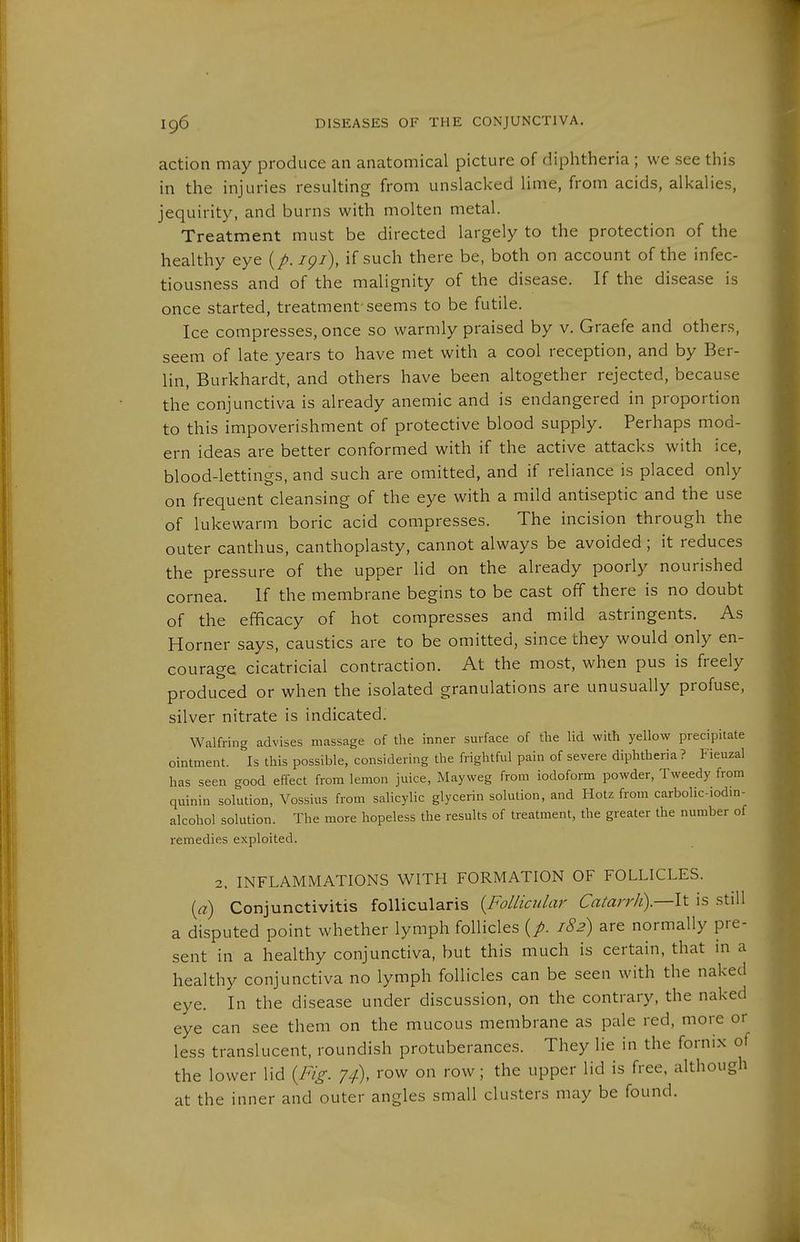 action may produce an anatomical picture of diphtheria ; we see this in the injuries resulting from unslacked lime, from acids, alkalies, jequirity, and burns with molten metal. Treatment must be directed largely to the protection of the healthy eye igi\ if such there be, both on account of the infec- tiousness and of the malignity of the disease. If the disease is once started, treatment'seems to be futile. Ice compresses, once so warmly praised by v. Graefe and others, seem of late years to have met with a cool reception, and by Ber- lin, Burkhardt, and others have been altogether rejected, because the conjunctiva is already anemic and is endangered in proportion to this impoverishment of protective blood supply. Perhaps mod- ern ideas are better conformed with if the active attacks with ice, blood-lettings, and such are omitted, and if reliance is placed only on frequent cleansing of the eye with a mild antiseptic and the use of lukewarm boric acid compresses. The incision through the outer canthus, canthoplasty, cannot always be avoided; it reduces the pressure of the upper lid on the already poorly nourished cornea. If the membrane begins to be cast off there is no doubt of the efficacy of hot compresses and mild astringents. As Horner says, caustics are to be omitted, since they would only en- courage cicatricial contraction. At the most, when pus is freely produced or when the isolated granulations are unusually profuse, silver nitrate is indicated. Walfring advises massage of the inner surface of the lid with yellow precipitate ointment. Is this possible, considering the frightful pain of severe diphtheria ? Fieuzal has seen good effect from lemon juice, Mayweg from iodoform powder, Tweedy from quinin solution, Vossius from salicylic glycerin solution, and Hotz from carbolic-iodm- alcohol solution. The more hopeless the results of treatment, the greater the number of remedies exploited. 2. INFLAMMATIONS WITH FORMATION OF FOLLICLES. [a) Conjunctivitis follicularis {Follicular Catarrh).—!^ is still a disputed point whether lymph follicles (/. 182) are normally pre- sent in a healthy conjunctiva, but this much is certain, that in a healthy conjunctiva no lymph follicles can be seen with the naked eye. In the disease under discussion, on the contrary, the naked eye can see them on the mucous membrane as pale red, more or less translucent, roundish protuberances. They lie in the fornix of the lower lid {Fig. 74), row on row; the upper lid is free, although at the inner and outer angles small clusters may be found.