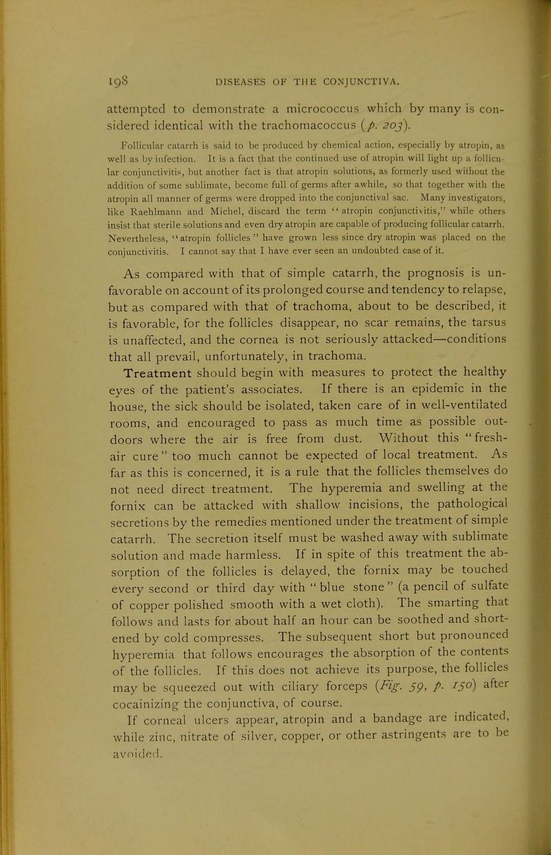 attempted to demonstrate a micrococcus which by many is con- sidered identical with the trachomacoccus (/>. 20j). Follicular catarrh is said to be produced by chemical action, especially by alropin, as well as by infection. It is a fact that the continued use of atropin will light up a follicu- lar conjunctivitis, but another fact is that atropin solutions, as formerly used without the addition of some sublimate, become full of germs after awhile, so that together with the atropin all manner of germs were dropped into the conjunctival sac. Many investigators, like Raehlmann and Michel, discard the term atropin conjunctivitis, while others insist that sterile solutions and even dry atropin are capable of producing follicular catarrh. Nevertheless, atropin follicles have grown less since dry atropin was placed on the conjunctivitis. I cannot say that I have ever seen an undoubted case of it. As compared with that of simple catarrh, the prognosis is un- favorable on account of its prolonged course and tendency to relapse, but as compared with that of trachoma, about to be described, it is favorable, for the follicles disappear, no scar remains, the tarsus is unaffected, and the cornea is not seriously attacked—conditions that all prevail, unfortunately, in trachoma. Treatment should begin with measures to protect the healthy eyes of the patient's associates. If there is an epidemic in the house, the sick should be isolated, taken care of in well-ventilated rooms, and encouraged to pass as much time as possible out- doors where the air is free from dust. Without this fresh- air cure  too much cannot be expected of local treatment. As far as this is concerned, it is a rule that the follicles themselves do not need direct treatment. The hyperemia and swelling at the fornix can be attacked with shallow incisions, the pathological secretions by the remedies mentioned under the treatment of simple catarrh. The secretion itself must be washed away with sublimate solution and made harmless. If in spite of this treatment the ab- sorption of the follicles is delayed, the fornix may be touched every second or third day with blue stone (a pencil of sulfate of copper polished smooth with a wet cloth). The smarting that follows and lasts for about half an hour can be soothed and short- ened by cold compresses. The subsequent short but pronounced hyperemia that follows encourages the absorption of the contents of the follicles. If this does not achieve its purpose, the follicles may be squeezed out with ciliary forceps {Fig: 5p, /. /^o) after cocainizing the conjunctiva, of course. If corneal ulcers appear, atropin and a bandage are indicated, while zinc, nitrate of silver, copper, or other astringents are to be avoided.