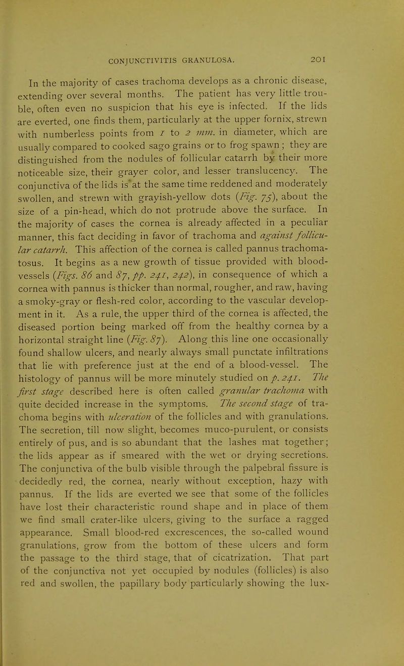 In the majority of cases trachoma develops as a chronic disease, extending over several months. The patient has very little trou- ble, often even no suspicion that his eye is infected. If the lids are everted, one finds them, particularly at the upper fornix, strewn with numberless points from / to ^ mm. in diameter, which are usually compared to cooked sago grains or to frog spawn ; they are distinguished from the nodules of follicular catarrh by their more noticeable size, their grayer color, and lesser translucency. The conjunctiva of the lids is''at the same time reddened and moderately swollen, and strewn with grayish-yellow dots {Fig. 75), about the size of a pin-head, which do not protrude above the surface. In the majority of cases the cornea is already affected in a peculiar manner, this fact deciding in favor of trachoma and against follicu- lar catarrh. This affection of the cornea is called pannus trachoma- tosus. It begins as a new growth of tissue provided with blood- vessels {Figs. 86 and 8y, pp. 2/f.i, 24.2), in consequence of which a cornea with pannus is thicker than normal, rougher, and raw, having a smoky-gray or flesh-red color, according to the vascular develop- ment in it. As a rule, the upper third of the cornea is affected, the diseased portion being marked off from the healthy cornea by a horizontal straight line {Fig. By). Along this line one occasionally found shallow ulcers, and nearly always small punctate infiltrations that lie with preference just at the end of a blood-vessel. The histology of pannus will be more minutely studied on /. 2^1. The first stage described here is often called granular trachoma with quite decided increase in the .symptoms. Thesecondstage of tra- choma begins with ulceration of the follicles and with granulations. The secretion, till now slight, becomes muco-purulent, or consists entirely of pus, and is so abundant that the lashes mat together; the lids appear as if smeared with the wet or drying secretions. The conjunctiva of the bulb visible through the palpebral fissure is decidedly red, the cornea, nearly without exception, hazy with pannus. If the lids are everted we see that some of the follicles have lost their characteristic round shape and in place of them we find small crater-like ulcers, giving to the surface a ragged appearance. Small blood-red excrescences, the so-called wound granulations, grow from the bottom of these ulcers and form the passage to the third stage, that of cicatrization. That part of the conjunctiva not yet occupied by nodules (follicles) is also red and swollen, the papillary body particularly showing the lux-