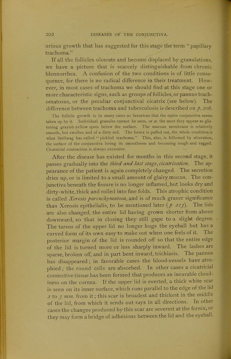 urioLis growth that has suggested for this stage the term  papillary trachoma. If all the follicles ulcerate and become displaced by granulations, we have a picture that is scarcely distinguishable from chronic blennorrhea. A confusion of the two conditions is of little conse- quence, for there is no radical difference in their treatment. How- ever, in most cases of trachoma we should find at this stage one or more characteristic signs, such as groups of follicles, or pannus trach- omatosus, or the peculiar conjunctival cicatrix (see below). The difference between trachoma and tuberculosis is described on p. 206. The follicle growth is in many cases so luxurious that the entire conjunctiva seems taken up by it. Individual granules cannot be seen, or at the most they appear as glis- tening grayish-yellow spots below the surface. The mucous membrane is relatively smooth, but swollen and of a dirty red. The fornix is puffed out, the whole condition is what Stellwag has called pickled trachoma. This, also, is followed by ulceration, the surface of the conjunctiva losing its smoothness and becoming rough and ragged. Cicatricial contraction is always excessive. After the disease has existed for months in this second stage, it passes gradually into the third and last stage, cicatrization. The ap- pearance of the patient is again completely changed. The secretion dries up, or is limited to a small amount of glairy mucus. The con- junctiva beneath the fissure is no longer inflamed, but looks dry and dirty-white, thick and rolled into fine folds. This atrophic condition is called Xerosis parenchymatosa, and is of much graver significance than Xerosis epithelialis, to be mentioned later (/ 21 j). The lids are also changed, the entire lid having grown shorter from above downward, so that in closing they still gape to a slight degree. , The tarsus of the upper lid no longer hugs the eyeball but has a curved form of its own easy to make out when one feels of it. The posterior margin of the lid is rounded off so that the entire edge of the lid is turned more or less sharply inward. The lashes are sparse, broken off, and in part bent inward, trichiasis. The pannus has disappeared ; in favorable cases the blood-vessels have atro- phied ; the round cells are absorbed. In other cases a cicatricial connective tissue has been formed that produces an incurable cloud- iness on the cornea. If the upper lid is everted, a thick white scar is seen on its inner surface, which runs parallel to the edge of the lid ^ to J mm. from it; this scar is broadest and thickest in the middle of the lid, from which it sends out rays in all directions. In other cases the changes produced by this scar are severest at the fornix, or they may form abridge of adhesions between the lid and the eyeball.
