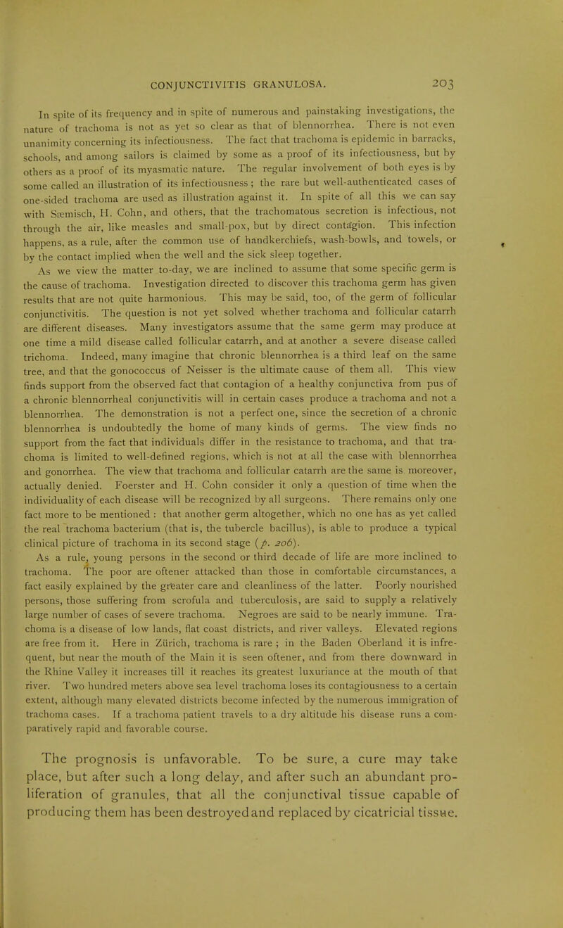 In spite of its frequency and in spite of numerous and painstaking investigations, tlie nature of trachoma is not as yet so clear as that of Ijlennorrhea. There is not even unanimity concerning its infectiousness. The fact that trachoma is epidemic in barracks, schools, and among sailors is claimed by some as a proof of its infectiousness, but by others as a proof of its myasmatic nature. The regular involvement of both eyes is by some called an illustration of its infectiousness ; the rare but well-authenticated cases of one-sided trachoma are used as illustration against it. In spite of all this we can say with Stemisch, H. Cohn, and others, that the trachomatous secretion is infectious, not through the air, like measles and small-pox, but by direct contägion. This infection happens, as a rule, after the common use of handkerchiefs, wash-bowls, and towels, or by the contact implied when the well and the sick sleep together. As we view the matter to-day, we are inclined to assume that some specific germ is the cause of trachoma. Investigation directed to discover this trachoma germ has given results that are not quite harmonious. This may be said, too, of the germ of follicular conjunctivitis. The question is not yet solved whether trachoma and follicular catarrh are different diseases. Many investigators assume that the same germ may produce at one time a mild disease called follicular catarrh, and at another a severe disease called trichoma. Indeed, many imagine that chronic blennorrhea is a third leaf on the same tree, and that the gonococcus of Neisser is the ultimate cause of them all. This view finds support from the observed fact that contagion of a healthy conjunctiva from pus of a chronic blennorrhea! conjunctivitis will in certain cases produce a trachoma and not a blennorrhea. The demonstration is not a perfect one, since the secretion of a chronic blennorrhea is undoubtedly the home of many kinds of germs. The view finds no support from the fact that individuals differ in the resistance to trachoma, and that tra- choma is limited to well-defined regions, which is not at all the case with blennorrhea and gonorrhea. The view that trachoma and follicular catarrh are the same is moreover, actually denied. Foerster and H. Cohn consider it only a question of time when the individuality of each disease will be recognized by all surgeons. There remains only one fact more to be mentioned : that another germ altogether, which no one has as yet called the real trachoma bacterium (that is, the tubercle bacillus), is able to produce a typical clinical picture of trachoma in its second stage 206). As a rule, young persons in the second or third decade of life are more inclined to trachoma. The poor are oftener attacked than those in comfortable circumstances, a fact easily explained by the grfeater care and cleanliness of the latter. Poorly nourished persons, those suffering from scrofula and tuberculosis, are said to supply a relatively large number of cases of severe trachoma. Negroes are said to be nearly immune. Tra- choma is a disease of low lands, flat coast districts, and river valleys. Elevated regions are free from it. Here in Zürich, trachoma is rare ; in the Baden Oberland it is infre- quent, but near the mouth of the Main it is seen oftener, and from there downward in the Rhine Valley it increases till it reaches its greatest luxuriance at the mouth of that river. Two hundred meters above sea level trachoma loses its contagiousness to a certain extent, although many elevated districts become infected by the numerous immigration of trachoma cases. If a trachoma patient travels to a dry altitude his disease runs a com- paratively rapid and favorable course. The prognoses i.s unfavorable. To be sure, a cure may take place, but after such a long delay, and after such an abundant pro- liferation of granules, that all the conjunctival tissue capable of producing them has been destroyed and replaced by cicatricial tissue.