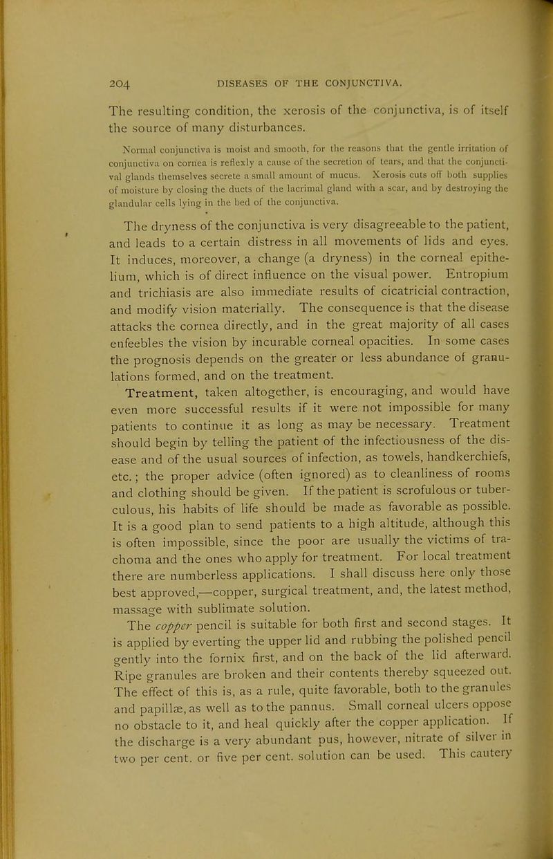 The resulting condition, the xerosis of the conjunctiva, is of itself the source of many disturbances. Normal conjunctiva is moist and smooth, for llie reasons that the gentle irritation of conjunctiva on cornea is reflexly a cause of the secretion of tears, and that the conjuncti- val glands themselves secrete a small amount of mucus. Xerosis cuts off both supplies of moisture by closing the ducts of the lacrimal gland with a scar, and by destroying the glandular cells lying in the bed of the conjunctiva. The dryness of the conjunctiva is very disagreeable to the patient, and leads to a certain distress in all movements of lids and eyes. It induces, moreover, a change (a dryness) in the corneal epithe- lium, which is of direct influence on the visual power. Entropium and trichiasis are also immediate results of cicatricial contraction, and modify vision materially. The consequence is that the disease attacks the cornea directly, and in the great majority of all cases enfeebles the vision by incurable corneal opacities. In some cases the prognosis depends on the greater or less abundance of granu- lations formed, and on the treatment. Treatment, taken altogether, is encouraging, and would have even more successful results if it were not impossible for many patients to continue it as long as may be necessary. Treatment should begin by telling the patient of the infectiousness of the dis- ease and of the usual sources of infection, as towels, handkerchiefs, etc.; the proper advice (often ignored) as to cleanliness of rooms and clothing should be given. If the patient is scrofulous or tuber- culous, his habits of life should be made as favorable as possible. It is a good plan to send patients to a high altitude, although this is often impossible, since the poor are usually the victims of tra- choma and the ones who apply for treatment. For local treatment there are numberless applications. I shall discuss here only those best approved,—copper, surgical treatment, and, the latest method, massage with sublimate solution. The copper pencil is suitable for both first and second stages. It is applied by everting the upper lid and rubbing the polished pencil gently into the fornix first, and on the back of the lid afterward. Ripe granules are broken and their contents thereby squeezed out. The effect of this is, as a rule, quite favorable, both to the granules and papillze, as well as to the pannus. Small corneal ulcers oppose no obstacle to it, and heal quickly after the copper application. If the discharge is a very abundant pus, however, nitrate of silver m two per cent, or five per cent, solution can be used. This cautery