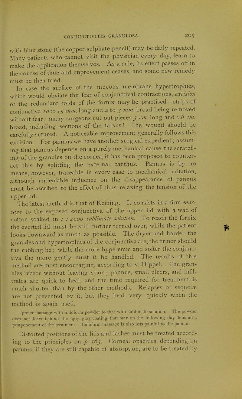 with blue stone (the copper sulphate pencil) may be daily repeated. Many patients who cannot visit the physician every day, learn to make the application themselves. As a rule, its effect passes off in the course of time and improvement ceases, and some new remedy must be then tried. In case the surface of the mucous membrane hypertrophies, which would obviate the fear of conjunctival contractions, excision of the redundant folds of the fornix may be practised—strips of conjunctiva 10X.0 15 mm. long and 2 to j mm. broad being removed without fear; many surgeons cut out pieces 3 cm. long and 0.6 cm. broad, including sections of the tarsus ! The wound should be carefully sutured. A noticeable improvement generally follows this excision. For pannus we have another surgical expedient; assum- ing that pannus depends on a purely mechanical cause, the scratch- incr of the granules on the cornea, it has been proposed to counter- act this by splitting the external canthus. Pannus is by no means, however, traceable in every case to mechanical irritation, although undeniable influence on the disappearance of pannus must be ascribed to the effect of thus relaxing the tension of the upper lid. The latest method is that of Keining. It consists in a firm mas- sage to the exposed conjunctiva of the upper lid with a wad of cotton soaked in / .• 2000 sublimate solution. To reach the fornix the everted lid must be still further turned over, while the patient looks downward as much as possible. The dryer and harder the granules and hypertrophies of the conjunctiva are, the firmer should the rubbing be ; while the more hyperemic and softer the conjunc- tiva, the more gently must it be handled. The results of this method are most encouraging, according to v, Hippel. The gran- ules recede without leaving scars ; pannus, small ulcers, and infil- trates are quick to heal, and the time required for treatment is much shorter than by the other methods. Relapses or sequelae are not prevented by it, but they heal very quickly when the method is again used. I prefer massage with iodoform powder to that with sublimate solution. The powder does not leave behind the ugly gray coating that may on the following day demand a postponement of the treatment. Iodoform massage is also less painful to the patient. Distorted positions of the lids and lashes must be treated accord- ing to the principles on /. 163. Corneal opacities, depending on pannus, if they are still capable of absorption, are to be treated by